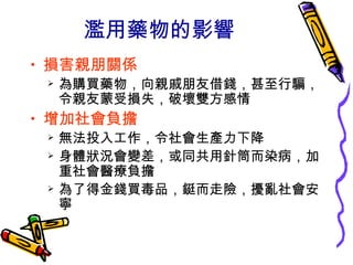 濫用藥物的影響
• 損害親朋關係
 為購買藥物，向親戚朋友借錢，甚至行騙，
令親友蒙受損失，破壞雙方感情
• 增加社會負擔
 無法投入工作，令社會生產力下降
 身體狀況會變差，或同共用針筒而染病，加
重社會醫療負擔
 為了得金錢買毒品，鋌而走險，擾亂社會安
寧
 
