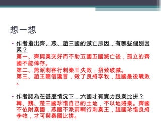 想一想 作者指出齊、燕、趙三國的滅亡原因，有哪些個別因素？ 第一、齊與秦交好而不助五國五國滅亡後，孤立的齊國不能倖存。 第二、燕派刺客行刺秦王失敗，招致破滅。 第三、趙王聽信讒言，殺了良將李牧，趙國最後戰敗。 作者認為在甚麼情況下，六國才有實力跟秦比拼？ 韓、魏、楚三國珍惜自己的土地，不以地賂秦。齊國不依附秦國，燕國不派荊軻行刺秦王，趙國珍惜良將李牧，才可與秦國比拼。 