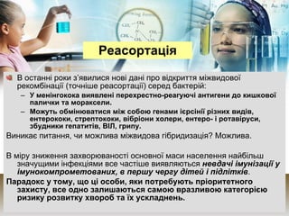 В останні роки з’явилися нові дані про відкриття міжвидової рекомбінації (точніше реасортації) серед бактерій: У менінгокока виявлені перехрестно-реагуючі антигени до кишкової палички та мораксели. Можуть обмінюватися між собою генами ієрсінії різних видів, ентерококи, стрептококи, вібріони холери, ентеро- і ротавіруси, збудники гепатитів, ВІЛ, грипу. Виникає питання, чи можлива міжвидова гібридизація? Можлива. В міру зниження захворюваності основної маси населення найбільш значущими інфекціями все частіше виявляються  невдачі імунізації у імунокомпрометованих, в першу чергу дітей і підлітків .  Парадокс у тому, що ці особи, яки потребують пріоритетного захисту, все одно залишаються самою вразливою категорією ризику розвитку хвороб та їх ускладнень.   Реасортація 