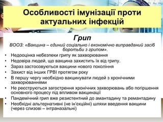 Особливості імунізації проти актуальних інфекцій Грип ВООЗ: «Вакцина – єдиний соціально і економічно виправданий засіб боротьби з грипом». Недооцінка небезпеки грипу як захворювання Недовіра людей, що вакцина захистить їх від грипу.  Зараз застосовуються вакцини нового покоління Захист від інших ГРВІ протягом року В першу чергу необхідно вакцинувати людей з хронічними захворюваннями Не реєструються загострення хронічних захворювань або погіршення основного процесу під впливом вакцинації Пандемічний грип вже резистентний до амантадину та ремантадину Необхідні альтернативні (не ін’єкційні) шляхи введення вакцини (через слизові – інтраназальні) 