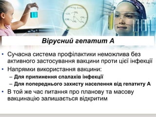 Вірусний гепатит А Сучасна система профілактики неможлива без активного застосування вакцини проти цієї інфекції Напрямки використання вакцини: Для припинення спалахів інфекції  Для попереднього захисту населення від гепатиту А  В той же час питання про планову та масову вакцинацію залишається відкритим 