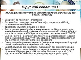 Вірусний гепатит В Імунізація забезпечується шляхом введення Ig (пасивна) або вакцин (активна) Вакцини 1-го покоління (плазменні) Вакцини 2-го покоління (рекомбінантні) складаються з HBsAg, головним чином –  S  білок Тривалість імунітету складає 5-7 років Застосування  γ-глобуліну з вакциною  проти ГВ для захисту від захворювання новонароджених, що народилися від HBsAg/ HBеAg+ матерів, захищає в 95%, при застосуванні тільки вакцини – 75-85% Велика частина населення дає генетично детермінований низький рівень імунної відповіді, у 10-15% здорових людей спостерігається імуносупресія (толерантність на її введення) Поява вакциніндукованих мутантів (з механізмом краплинної мутації однієї з амінокислот поверхневого протеїну) Випробовуються різні напрямки підвищення імуногенності вакцин Розробляються і випробовуються імунотерапевтичні вакцини для лікування ХГВ (продукція ІФН, цитокінів Th1-лімфоцитів та  CD 8 відповідь слабка або відсутня, на відміну від гострої форми) 
