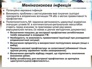 Менінгококова інфекція Потенційно керована інфекція Виникають проблеми з застосуванням вже існуючих сьогодні препаратів в епідемічних вогнищах ГФ або з метою превентивної їх профілактики Поліетіологічність МІ і відносна автономність циркуляції ендемічно значущих штамів М. в континентально-регіональних масштабах ставить перед вченими та практиками цілий ряд важко вирішувальних питань (їх немає в діючих методичних документах): Визначення показань до екстреної профілактики антибіотиками та/або вакцинації в осередках ГФ; Необхідність та можливість превентивної імунізації при ускладненні епідеміологічної ситуації; Визначення пріоритету в використанні полігрупових вакцин  (якщо є вибір); Перевага масової профілактики чи селективної (обмеженої тільки групою ризику зараження та/або захворювання); Визначення критеріїв відбору людей, що підлягають охопленню вказаними діями; Вибір антибіотику для екстреної профілактики за критерієм «доступність(ціна)-ефективність». 