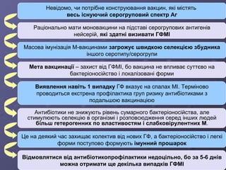 Невідомо, чи потрібне конструювання вакцин, які містять  весь існуючий серогруповий спектр Аг Раціонально мати моновакцини на підставі серогрупових антигенів нейсерій,  які здатні визивати ГФМІ Масова імунізація М-вакцинами  загрожує швидкою селекцією збудника  іншого серотипу/серогрупи Мета вакцинації  – захист від ГФМІ, бо вакцина не впливає суттєво на бактеріоносійство і локалізовані форми Виявлення навіть 1 випадку  ГФ вказує на спалах МІ. Терміново проводиться екстрена профілактика груп ризику антибіотиками з подальшою вакцинацією Антибіотики не знижують рівень сумарного бактеріоносійства, але стимулюють селекцію в організмі і розповсюдження серед інших людей  більш гетерогенних по властивостям і слабковірулентних М . Це на деякий час захищає колектив від нових ГФ, а бактеріоносійство і легкі форми поступово формують  імунний прошарок Відмовлятися від антибіотикопрофілактики недоцільно, бо за 5-6 днів можна отримати ще декілька випадків ГФМІ 