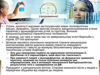 (продовження)  Успіхи, досягнуті масовим застосуванням живих поліомієлітних вакцин, вражають. Однак зростає кількість вакцинасоційованих в’ялих паралічів у імунодефіцитних дітей та підлітків.  Виникає вакцинасоційований паралітичний поліомієліт Є загроза, що таке ж чекає нас на завершальному етапі боротьби з  кором, ЕП та краснухою Шляхом масового охоплення населення планети вакцинацією анатоксинами дійсно вдалося майже повністю ліквідувати захворюваність і звести до мінімуму безсимптомну циркуляцію токсигенних штамів  дифтерії .  Але цим неможливо подіяти на циркуляцію нетоксигенних C.  di pht h eriae та її паразитофага, який несе ген токсичності.  При наявності людей з імунодефіцитом, не формуючих тривалого імунітету, можлива не тільки лізогенна конверсія цих мікроорганізмів, але й активація токсигенного бактеріоносійства, результатом чого є захворювання на ДФ. Прецедент з  натуральною віспою . Спалахи зоонозної віспи у людей з передачею збудника від людини до людини. 