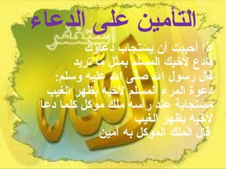 التأمين على الدعاء إذا أحببت أن يستجاب دعاؤك  فادع لأخيك المسلم بمثل ما تريد  قال رسول الله صلّى الله عليه وسلم :  دعوة المرء المسلم لأخيه بظهر الغيب مستجابة عند رأسه ملك موكل كلما دعا لأخيه بظهر الغيب  قال الملك الموكل به آمين   