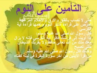 التأمين على النوم حتى لا تصاب بالقلق والأرق والأحلام المزعجة احرص على قراءة أذكار النوم وأهمها قراءة آية الكرسي  قال رسول الله صلّى الله عليه وسلم :  إذا آويت إلى فراشك فاقرأ آية الكرسي فإنه لا يزال معك ملك من الله تعالى حافظ ولا يقربك الشيطان حتى تصبح  وكذلك قال رسول الله صلّى الله عليه وسلم :  من قرأ الآيتين من آخر سورة البقرة في ليلة كفتاه 