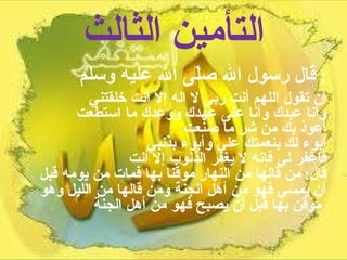 التأمين الثالث قال رسول الله صلّى الله عليه وسلم :  أن تقول اللهم أنت ربي لا اله إلا أنت خلقتني  وأنا عبدك وأنا على عهدك ووعدك ما استطعت  أعوذ بك من شر ما صنعت  أبوء لك بنعمتك علي وأبوء بذنبي  فاغفر لي فإنه لا يغفر الذنوب إلا أنت  قال :  من قالها من النهار موقنا بها فمات من يومه قبل أن يمسي فهو من أهل الجنة ومن قالها من الليل وهو موقن بها قبل أن يصبح فهو من أهل الجنة   