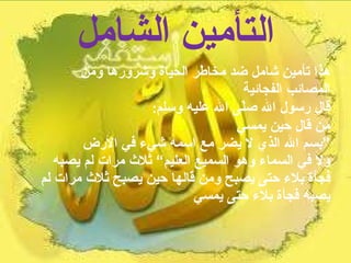 التأمين الشامل هذا تأمين شامل ضد مخاطر الحياة وشرورها ومن المصائب الفجائية  قال رسول الله صلّى الله عليه وسلم :  من قال حين يمسي  ”بسم الله الذي لا يضر مع اسمه شيء في الأرض  ولا في السماء وهو السميع العليم“ ثلاث مرات لم يصبه فجأة بلاء حتى يصبح ومن قالها حين يصبح ثلاث مرات لم يصبه فجأة بلاء حتى يمسي 