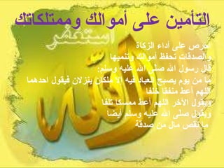 التأمين على أموالك وممتلكاتك احرص على أداء الزكاة  والصدقات تحفظ أموالك وتنميها  قال رسول الله صلّى الله عليه وسلم :  ما من يوم يصبح العباد فيه إلا ملكان ينزلان فيقول احدهما اللهم أعط منفقا خلفا  ويقول الآخر اللهم أعط ممسكا تلفا  ويقول صلّى الله عليه وسلم أيضا  ما نقص مال من صدقة   