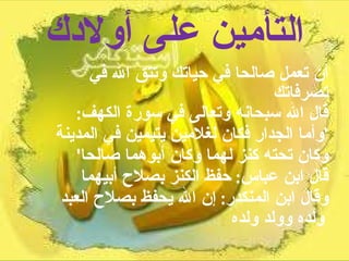 التأمين على أولادك أن تعمل صالحا في حياتك وتتق الله في تصرفاتك  قال الله سبحانه وتعالى في سورة الكهف :  ' وأما الجدار فكان لغلامين يتيمين في المدينة وكان تحته كنز لهما وكان أبوهما صالحا '  قال ابن عباس :  حفظ الكنز بصلاح أبيهما  وقال ابن المنكدر :  إن الله يحفظ بصلاح العبد ولده وولد ولده   