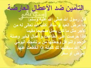 التأمين ضد الأعطال العارضة قال رسول الله صلّى الله عليه وسلم :  إذا مرض العبد أو سافر كتب الله تعالى له من الأجر مثل ما كان يعمل صحيحا مقيما  فإذا حرصت على الطاعات وأعمال الخير وصلة الرحم والنوافل وجعلتها من برنامجك اليومي فإن الله سيكتبها لك كاملة إذا انقطعت عنها لمرض أو سفر   