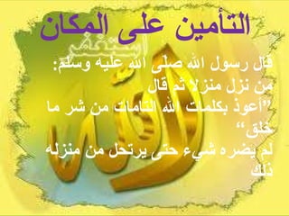 التأمين على المكان قال رسول الله صلّى الله عليه وسلم :  من نزل منزلا ثم قال  ”أعوذ بكلمات الله التامات من شر ما خلق“  لم يضره شيء حتى يرتحل من منزله ذلك 