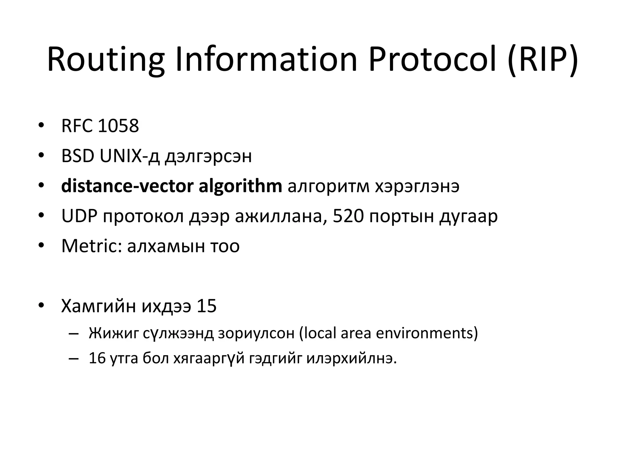 Routing Information Protocol (RIP)RFC 1058BSD UNIX-д дэлгэрсэнdistance-vector algorithmалгоритм хэрэглэнэUDP протокол дээр ажиллана,520 портын дугаарMetric: алхамын тооХамгийн ихдээ 15Жижиг сүлжээнд зориулсон (local area environments)16 утга бол хягааргүй гэдгийг илэрхийлнэ.