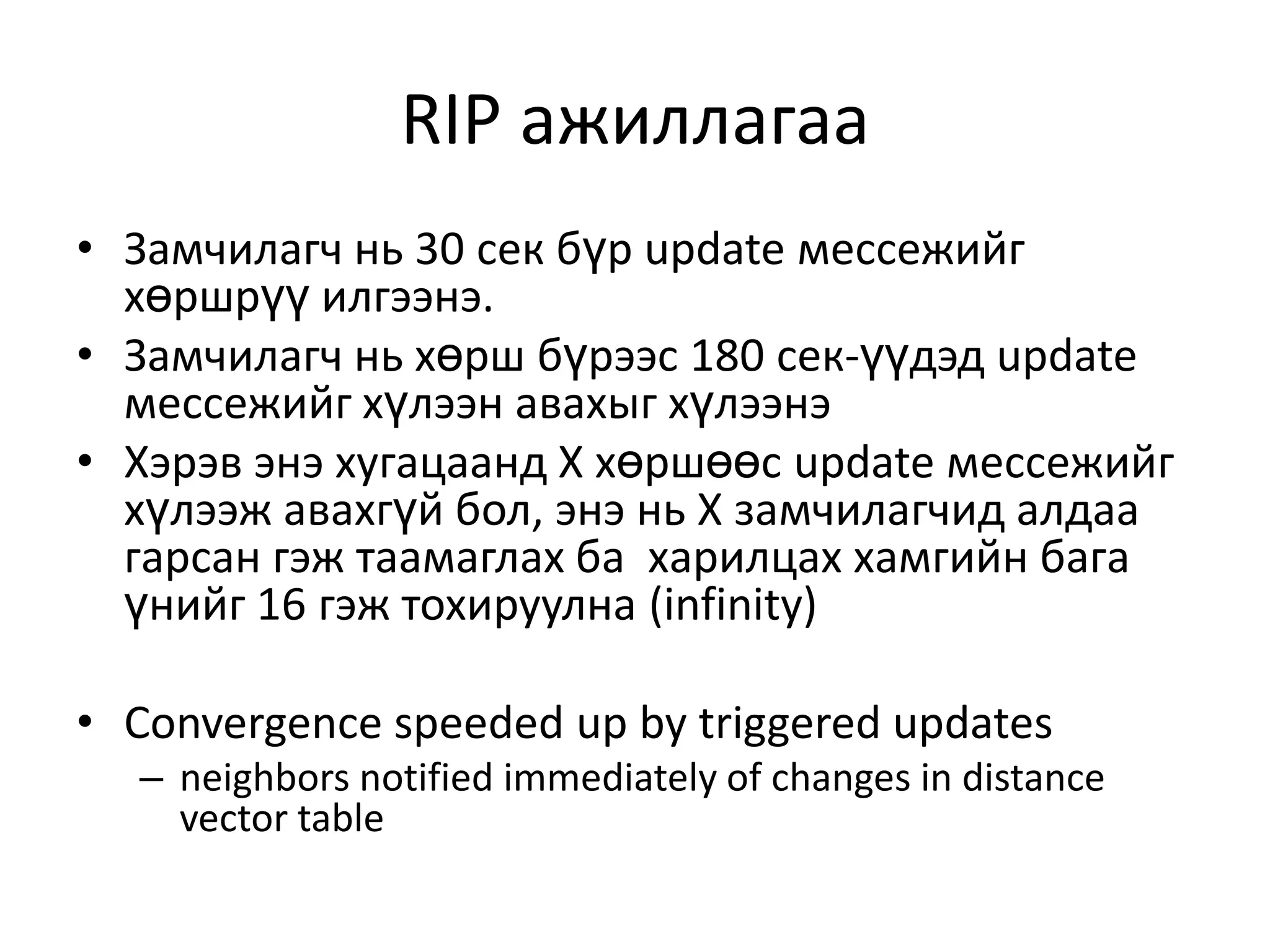 RIP ажиллагааЗамчилагч нь 30 сек бүр update мессежийг хөршрүү илгээнэ.Замчилагч нь хөрш бүрээс 180 сек-үүдэд update мессежийг хүлээн авахыг хүлээнэХэрэв энэ хугацаанд Х хөршөөс update мессежийг хүлээж авахгүй бол, энэ нь X замчилагчид алдаа гарсан гэж таамаглах ба харилцах хамгийн бага үнийг 16 гэж тохируулна (infinity)Convergence speeded up by triggered updatesneighbors notified immediately of changes in distance vector table  