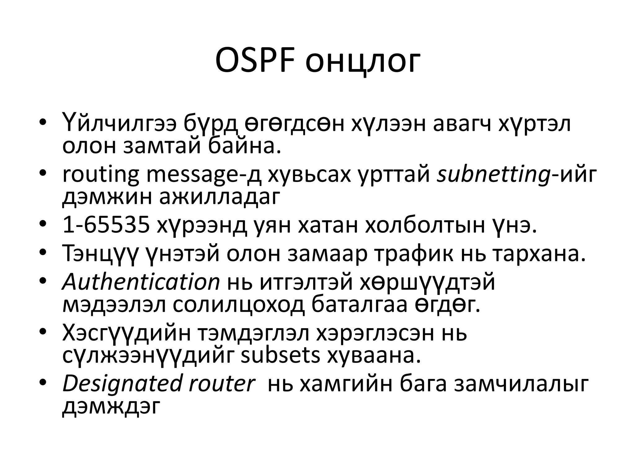 OSPF онцлогҮйлчилгээ бүрд өгөгдсөн хүлээн авагч хүртэл олон замтай байна.routing message-д хувьсах урттай subnetting-ийг дэмжин ажилладаг1-65535 хүрээнд уян хатан холболтын үнэ.Тэнцүү үнэтэй олон замаар трафик нь тархана.Authenticationнь итгэлтэй хөршүүдтэй мэдээлэл солилцоход баталгаа өгдөг.Хэсгүүдийн тэмдэглэл хэрэглэсэн нь сүлжээнүүдийг subsets хуваана.Designated router нь хамгийн бага замчилалыг дэмждэг