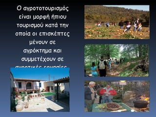 O αγροτοτουρισμός είναι μορφή ήπιου τουρισμού κατά την οποία οι επισκέπτες μένουν σε αγρόκτημα και συμμετέχουν σε αγροτικές εργασίες .   