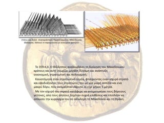 Επάνω και δεξιά:  Αναπαράσταση Παρατεταγμένης Μακεδονικής Φάλαγγας. Κάποιοι το παρομοίαζαν με κινούμενο φρούριο.  Το 359 π.Χ. Ο Φίλλιππος αναλαμβάνει τη διοίκηση του Μακεδονικού κράτους και αυτό γνωρίζει μεγάλη δύναμη και ανάπτυξη οικονομική, στρατιωτική και πολιτισμική. Καινοτόμησε στον στρατιωτικό τομέα, φτιάχνοντας εναν ισχυρό στρατό και εφοδιάζοντας τους στρατιώτες του με μία μικρή ασπίδα και ενα μακρύ δόρυ, που ονομαζόταν σάρισα, κι είχε μήκος 5 μέτρα.  Με τον ισχυρό του στρατό κατάφερε να αντιμετωπίσει τους βόρειους γείτονες, απο τους οποίους δεχόταν συχνά επιθέσεις και επιπλέον να απλώσει την κυριαρχία του σε ολόκληρη τη Μακεδονία και τη Θράκη.
