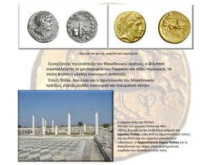 Αργυρά και χρυσά, μακεδονικά νομίσματα  Συνεχίζοντας την ανάπτυξη του Μακεδονικού κράτους, ο Φίλιππος εκμεταλλεύεται τα χρυσωρυχεία του Παγγαίου και κόβει νομίσματα, τα οποία φέρνουν μεγάλη οικονομική ανάπτυξη.  Ετσι η Πέλλα, που είναι και η πρωτεύουσα του Μακεδονικού κράτους, γίνεται μεγάλο οικονομικό και πνευματικό κέντροΗ αρχαία πόλη της Πέλλας.Mεταξύ των χωριών Πέλλα και Nέα Πέλλα, ξεχωρίζουν τα επιβλητικά μνημεία της αρχαίας Πέλλας, μιας από τις σημαντικότερες πόλεις και πρωτεύουσα του αρχαίου μακεδονικού πολιτισμού. O Αρχαιολογικός Χώρος Πέλλας και oι Μακεδονικoί της τάφοι, είναι τα μνημεία και σύμβολα που δεσπόζoυν στην πόλη.