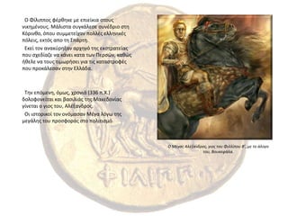   Ο Φίλιππος φέρθηκε με επιείκια στους νικημένους. Μάλιστα συγκάλεσε συνέδριο στη Κόρινθο, όπου συμμετείχαν πολλές ελληνικές πόλεις, εκτός απο τη Σπάρτη.  Εκεί τον ανακύρηξαν αρχηγό της εκστρατείας που σχεδίαζε να κάνει κατα των Περσών, καθώς ήθελε να τους τιμωρήσει για τις καταστροφές που προκάλεσαν στην Ελλάδα.  Την επόμενη, όμως, χρονιά (336 π.Χ.) δολοφονείται και βασιλιάς της Μακεδονίας γίνεται ο γιος του, Αλέξανδρος.  Οι ιστορικοί τον ονόμασαν Μέγα λόγω της μεγάλης του προσφοράς στο πολιτισμόΟ Μέγας Αλέξανδρος, γιος του Φιλλίπου Β’, με το άλογο του, Βουκεφάλα.