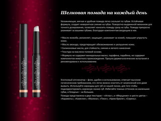 Шелковая помада на каждый день Увлажняющая, мягкая и удобная помада легко скользит по губам. Устойчивая формула, создает невероятное сияние на губах. Поворотно-выдвижной механизм для точного дозирования, позволяет наносить помаду сразу на губы. Помада прекрасно ухаживает за вашими губами, благодаря компонентам входящим в нее. Масло жожоба, увлажняет, защищает, ухаживает за кожей, повышает упругость кожи; Масло авокадо, предотвращает обезвоживание и шелушение кожи; Силиконовые масла, для стойкости, сияния и легкого нанесения Текстура на маслено-гелевой основе; Формула не содержит минеральных масел, парафина, парабена, не содержит компонентов животного происхождения. Прошла дерматологические испытания и рекомендована к использованию. Хлопковый аппликатор – флок, удобен в использовании, отвечает высоким гигиеническим требованиям, его легко можно очистить от загрязнений или даже вымыть. Используйте карандаш для губ из нашей линии, для того чтобы подкорректировать неровную линию губ. Избегайте темных оттенков на маленьких губах, и бледных – на больших. Помада представлена в двух текстурах – «Атлас», и «Мерцание» и шести цветах – «Карамель», «Камелия», «Малина», «Пион», «Крем-брюле», «Сирень». 