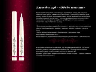 Блеск для губ – «Объём и сияние» Формула этого продукта по своей текстуре соответствует помаде, а выглядит как сияющий блеск для губ! Преимущества неоспоримы –  он держится на Ваших губах лучше и дольше, отлично прокрашивает, имеет мягкую кремовую текстуру, блеск не липкий и не жирный. Мягкая кисть – аппликатор из высококачественного нейлона позволяет четко повторить контур Ваших губ. Обладает легким скользящим нанесением, содержит добавки по уходу. Силиконовые масла, для водостойкого эффекта и прекрасного, интенсивного сияния; Масло жожоба, увлажняет, защищает, ухаживает за кожей, повышает упругость кожи; Масло авокадо, предотвращает обезвоживание и шелушение кожи; Не содержит минеральных масел. Формула прошла дерматологические испытания и рекомендована к использованию. Используйте карандаш из нашей линии, для легкой корректировки губ. Для лучшей стойкости нанесите сначала мягкую помаду на губы, а потом используйте блеск. Используйте два оттенка блеска, для невероятно красивых губ. Блеск для губ «Объем и сияние» представлен в четырех оттенках – «Вишня», «Манго», «Клюква, «Снежное сияние». 