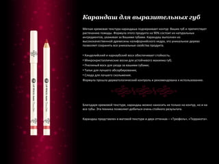 Карандаш для выразительных губ Мягкая кремовая текстура карандаша подчеркивает контур  Ваших губ и препятствует растеканию помады. Формула этого продукта на 90% состоит из натуральных ингредиентов, ухаживая за Вашими губами. Карандаш выполнен из высококачественной древесины калифорнийского кедра, это уникальное дерево позволяет сохранять все уникальные свойства продукта. Канделийский и карнаубский воск обеспечивает стойкость; Микрокристаллические воски для устойчивого макияжа губ; Пчелиный воск для ухода за вашими губами; Тальк для лучшего абсорбирования; Слюда для лучшего скольжения. Формула прошла дерматологический контроль и рекомендована к использованию. Благодаря кремовой текстуре, карандаш можно наносить не только на контур, но и на все губы. Эта техника позволяет добиться очень стойкого результата. Карандаш представлен в матовой текстуре и двух оттенках – «Трюфель», «Терракота». 