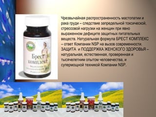 Чрезвычайная распространенность мастопатии и рака груди – следствие запредельной токсической, стрессовой нагрузки на женщин при явно выраженном дефиците защитных питательных веществ. Натуральная формула БРЕСТ КОМПЛЕКС – ответ Компании  NSP  на вызов современности. ЗАЩИТА  и ПОДДЕРЖКА ЖЕНСКОГО ЗДОРОВЬЯ – натуральная, естественная, проверенная и тысячелетним опытом человечества, и супермощной техникой Компании  NSP .  