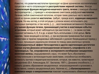 Известно, что развитие мастопатии происходит на фоне хронических воспалительных процессов и часто сопровождается  расстройствами нервной системы . Иногда  нормализация функции желудочно-кишечного тракта, печени  с помощью обычных фитопрепаратов ( … ) приводит к исчезновению симптомов диффузной  мастопатии . Лечение любой соматической патологии, которая также довольно часто является одной из причин развития  мастопатии , требует, прежде всего,  коррекции иммунного статуса . На наш взгляд, в этой ситуации с успехом можно использовать ряд природных препаратов, в том числе,  (…) . …восстановление витаминного баланса и  улучшения функции печени, принимающей участие в инактивации избытка эстрогенов , который может наблюдаться при мастопатии. (…) в своем составе содержит витамины А, Е, К и др. и может быть использован с этой целью.  Бета-кароти н, также входящий в состав  (…) , при внутреннем применении был всегда эффективен в терапии предраковых заболеваний и удлинял безрецидивный период у больных, прошедших радикальное лечение по поводу рака различных органов.  Антиканцерогенный эффект бета-каротина и других каротиноидов достаточно хорошо изучен.Доказана антиканцерогенная активность хлорофилла и его производных. Так, хлорофиллин в эксперименте ингибировал канцерогенез молочной железы , индуцированной у крыс, что может быть обусловлено антимутагенными и антиоксидантными свойствами, способностью ингибировать активность протеаз и медиаторов воспаления, которые, как известно, промотируют канцерогенез (В.А. Александров, В.Г. Беспалов, 1997г.). Доказана способность  (…)  снижать уровень образования канцерогенных  нитрозосоединений в организме и, естественно, снижать канцерогенный риск. Наличие в  (…)  сбалансированного комплекса макро- и микроэлементов  помогает нормализовать обменные процессы. 