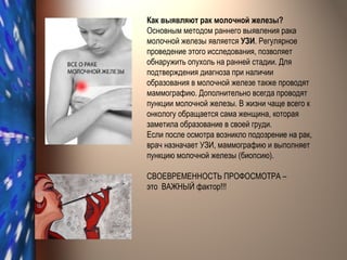 Как выявляют рак молочной железы? Основным методом раннего выявления рака молочной железы является  УЗИ . Регулярное проведение этого исследования, позволяет обнаружить опухоль на ранней стадии. Для подтверждения диагноза при наличии образования в молочной железе также проводят маммографию. Дополнительно всегда проводят пункции молочной железы. В жизни чаще всего к онкологу обращается сама женщина, которая заметила образование в своей груди. Если после осмотра возникло подозрение на рак, врач назначает УЗИ, маммографию и выполняет пункцию молочной железы (биопсию). СВОЕВРЕМЕННОСТЬ ПРОФОСМОТРА –  это  ВАЖНЫЙ фактор!!! 