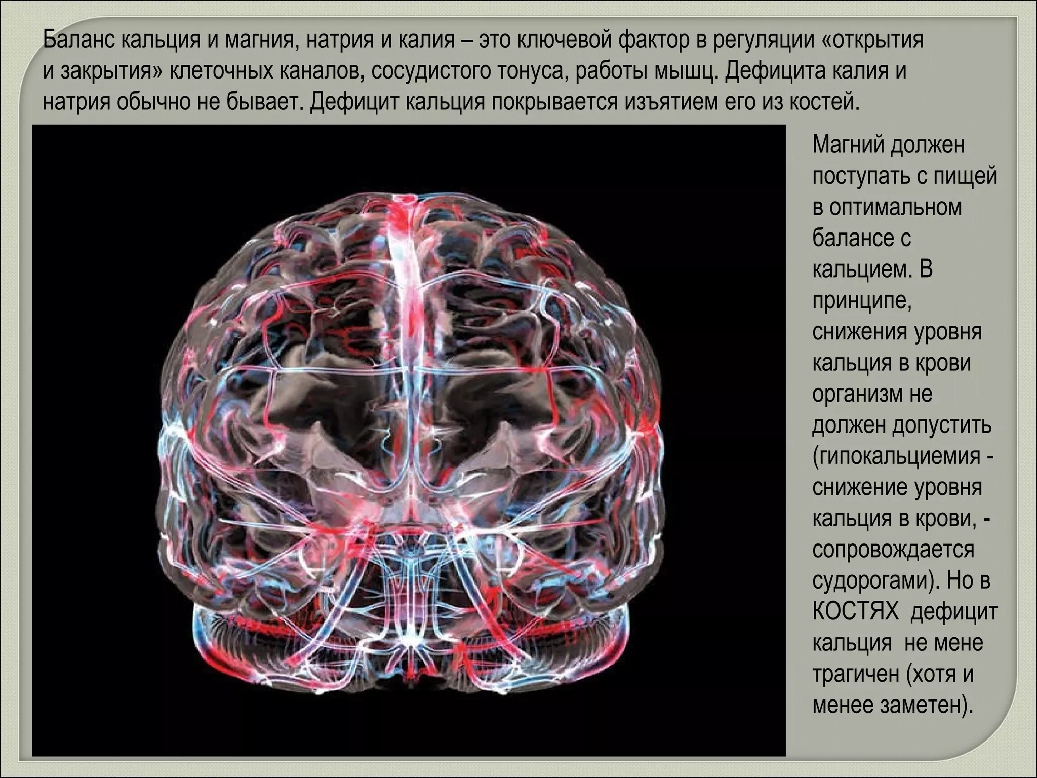 Баланс кальция и магния, натрия и калия – это ключевой фактор в регуляции «открытия и закрытия» клеточных каналов ,  сосудистого тонуса, работы мышц. Дефицита калия и натрия обычно не бывает. Дефицит кальция покрывается изъятием его из костей. Магний должен поступать с пищей в оптимальном балансе с кальцием. В принципе, снижения уровня кальция в крови организм не должен допустить (гипокальциемия - снижение уровня кальция в крови, - сопровождается судорогами). Но в КОСТЯХ  дефицит кальция  не мене трагичен (хотя и менее заметен).  