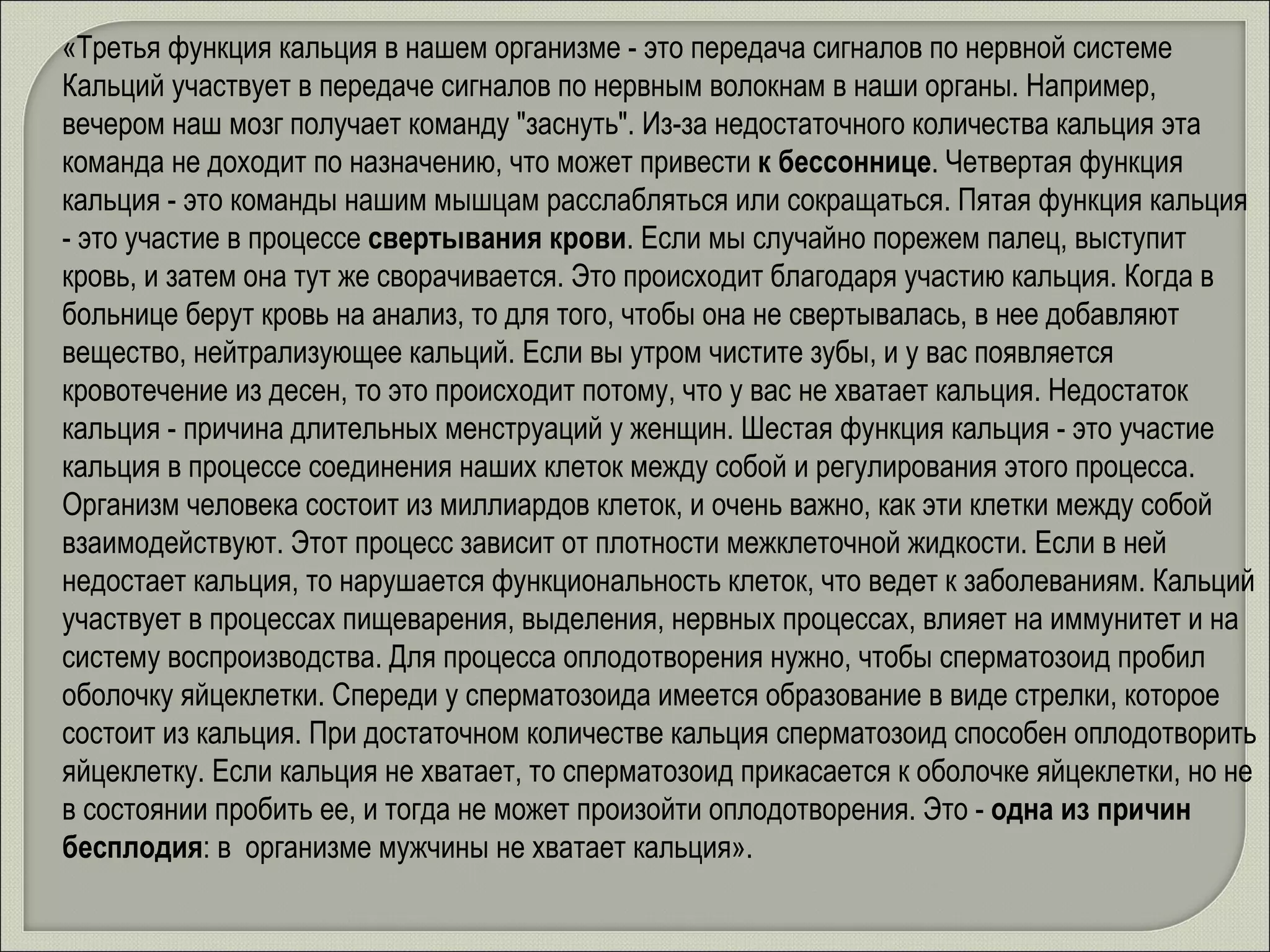 «Третья функция кальция в нашем организме - это передача сигналов по нервной системе Кальций участвует в передаче сигналов по нервным волокнам в наши органы. Например, вечером наш мозг получает команду "заснуть". Из-за недостаточного количества кальция эта команда не доходит по назначению, что может привести  к бессоннице . Четвертая функция кальция - это команды нашим мышцам расслабляться или сокращаться. Пятая функция кальция - это участие в процессе  свертывания крови . Если мы случайно порежем палец, выступит кровь, и затем она тут же сворачивается. Это происходит благодаря участию кальция. Когда в больнице берут кровь на анализ, то для того, чтобы она не свертывалась, в нее добавляют вещество, нейтрализующее кальций. Если вы утром чистите зубы, и у вас появляется кровотечение из десен, то это происходит потому, что у вас не хватает кальция. Недостаток кальция - причина длительных менструаций у женщин. Шестая функция кальция - это участие кальция в процессе соединения наших клеток между собой и регулирования этого процесса. Организм человека состоит из миллиардов клеток, и очень важно, как эти клетки между собой взаимодействуют. Этот процесс зависит от плотности межклеточной жидкости. Если в ней недостает кальция, то нарушается функциональность клеток, что ведет к заболеваниям. Кальций участвует в процессах пищеварения, выделения, нервных процессах, влияет на иммунитет и на систему воспроизводства. Для процесса оплодотворения нужно, чтобы сперматозоид пробил оболочку яйцеклетки. Спереди у сперматозоида имеется образование в виде стрелки, которое состоит из кальция. При достаточном количестве кальция сперматозоид способен оплодотворить яйцеклетку. Если кальция не хватает, то сперматозоид прикасается к оболочке яйцеклетки, но не в состоянии пробить ее, и тогда не может произойти оплодотворения. Это -  одна из причин бесплодия : в  организме мужчины не хватает кальция».  