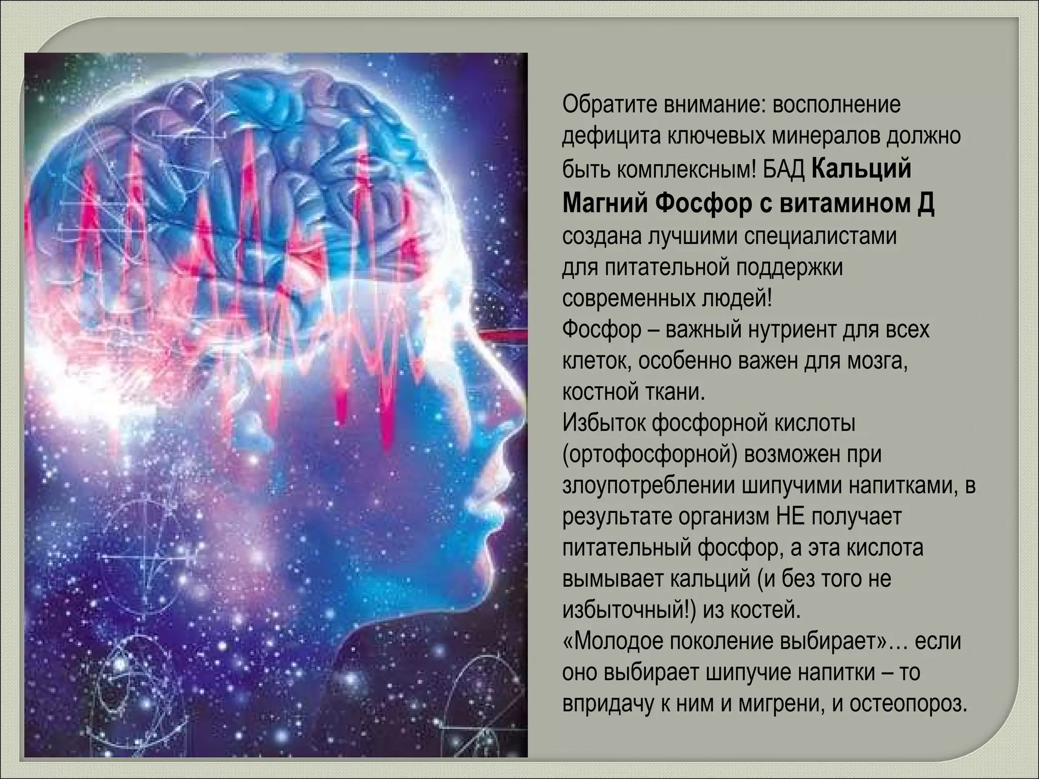Обратите внимание: восполнение дефицита ключевых минералов должно быть комплексным! БАД  Кальций Магний Фосфор с витамином Д создана лучшими специалистами  для питательной поддержки  современных людей! Фосфор – важный нутриент для всех клеток, особенно важен для мозга, костной ткани. Избыток фосфорной кислоты (ортофосфорной) возможен при злоупотреблении шипучими напитками, в результате организм НЕ получает питательный фосфор, а эта кислота вымывает кальций (и без того не избыточный!) из костей. «Молодое поколение выбирает»… если оно выбирает шипучие напитки – то впридачу к ним и мигрени, и остеопороз.  