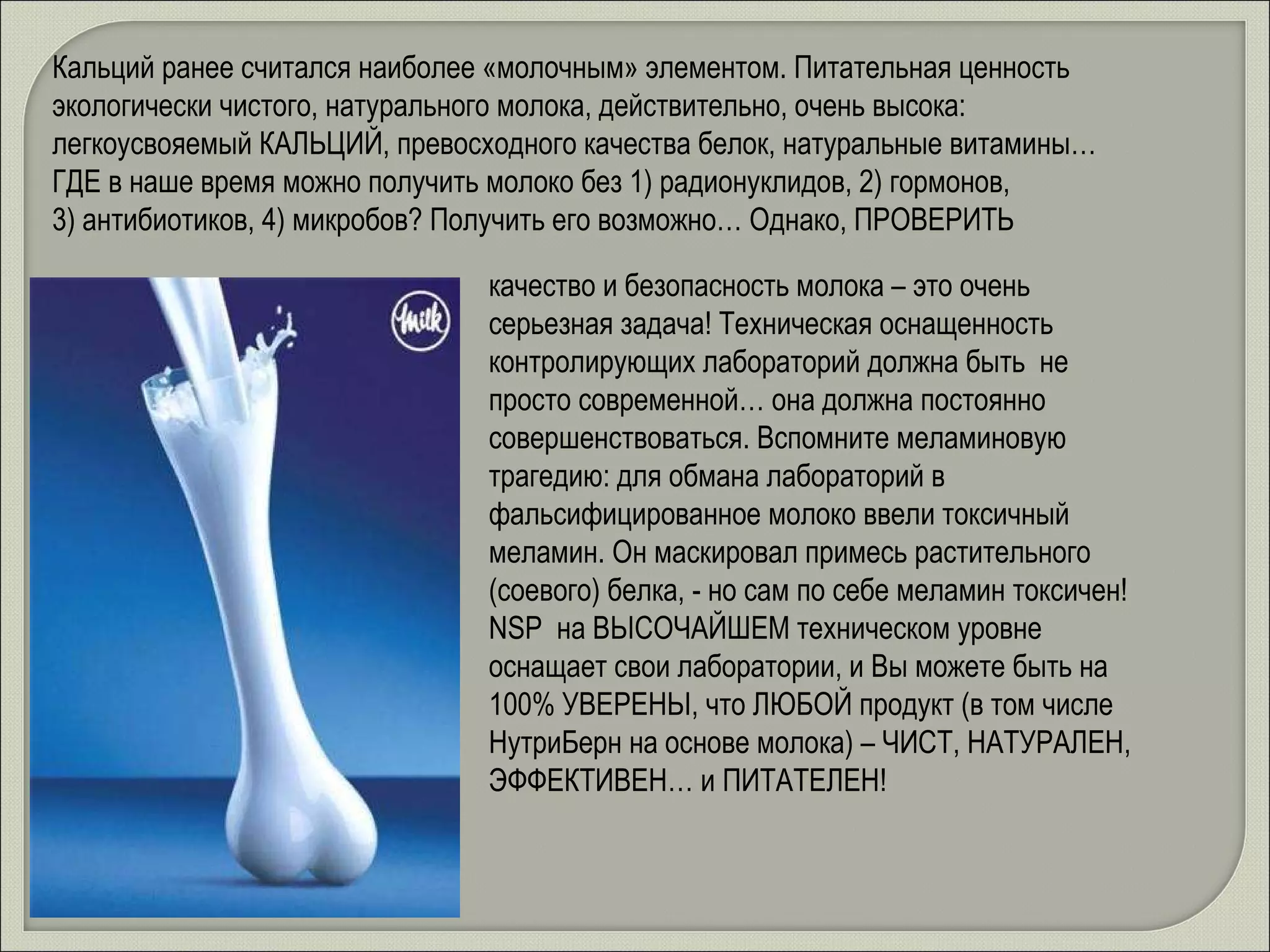заливайте кальций в кости!  Кальций ранее считался наиболее «молочным» элементом. Питательная ценность экологически чистого, натурального молока, действительно, очень высока: легкоусвояемый КАЛЬЦИЙ, превосходного качества белок, натуральные витамины… ГДЕ в наше время можно получить молоко без 1) радионуклидов, 2) гормонов, 3) антибиотиков, 4) микробов? Получить его возможно… Однако, ПРОВЕРИТЬ качество и безопасность молока – это очень серьезная задача! Техническая оснащенность контролирующих лабораторий должна быть  не просто современной… она должна постоянно совершенствоваться. Вспомните меламиновую трагедию: для обмана лабораторий в фальсифицированное молоко ввели токсичный меламин. Он маскировал примесь растительного (соевого) белка, - но сам по себе меламин токсичен! NSP  на ВЫСОЧАЙШЕМ техническом уровне оснащает свои лаборатории, и Вы можете быть на 100% УВЕРЕНЫ, что ЛЮБОЙ продукт (в том числе НутриБерн на основе молока) – ЧИСТ, НАТУРАЛЕН, ЭФФЕКТИВЕН… и ПИТАТЕЛЕН! 