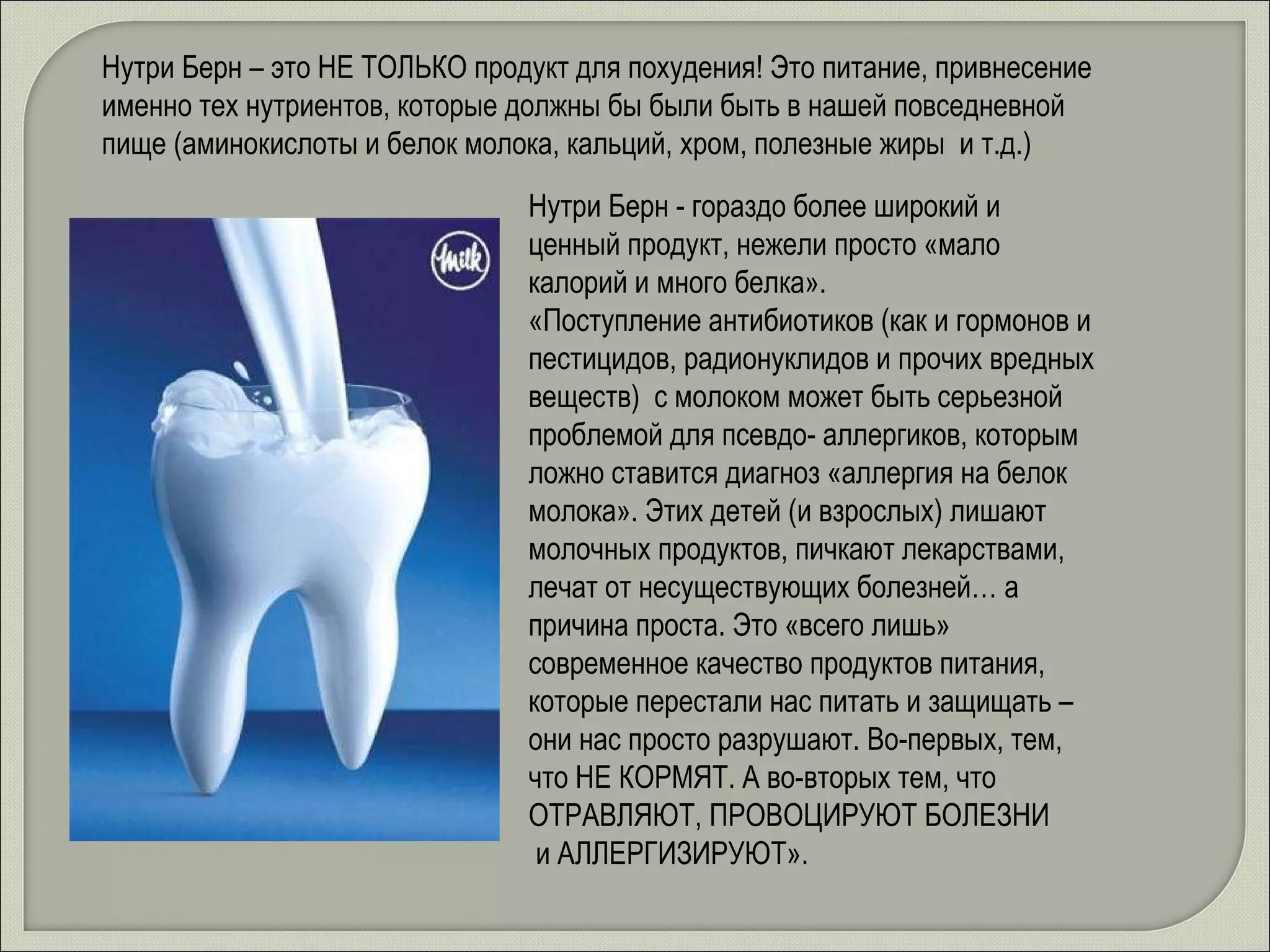 Нутри Берн – это НЕ ТОЛЬКО продукт для похудения! Это питание, привнесение именно тех нутриентов, которые должны бы были быть в нашей повседневной пище (аминокислоты и белок молока, кальций, хром, полезные жиры  и т.д.) Нутри Берн - гораздо более широкий и ценный продукт, нежели просто «мало калорий и много белка».  «Поступление антибиотиков (как и гормонов и пестицидов, радионуклидов и прочих вредных веществ)  с молоком может быть серьезной проблемой для псевдо- аллергиков, которым ложно ставится диагноз «аллергия на белок молока». Этих детей (и взрослых) лишают молочных продуктов, пичкают лекарствами, лечат от несуществующих болезней… а причина проста. Это «всего лишь» современное качество продуктов питания, которые перестали нас питать и защищать – они нас просто разрушают. Во-первых, тем, что НЕ КОРМЯТ. А во-вторых тем, что ОТРАВЛЯЮТ, ПРОВОЦИРУЮТ БОЛЕЗНИ  и АЛЛЕРГИЗИРУЮТ». 