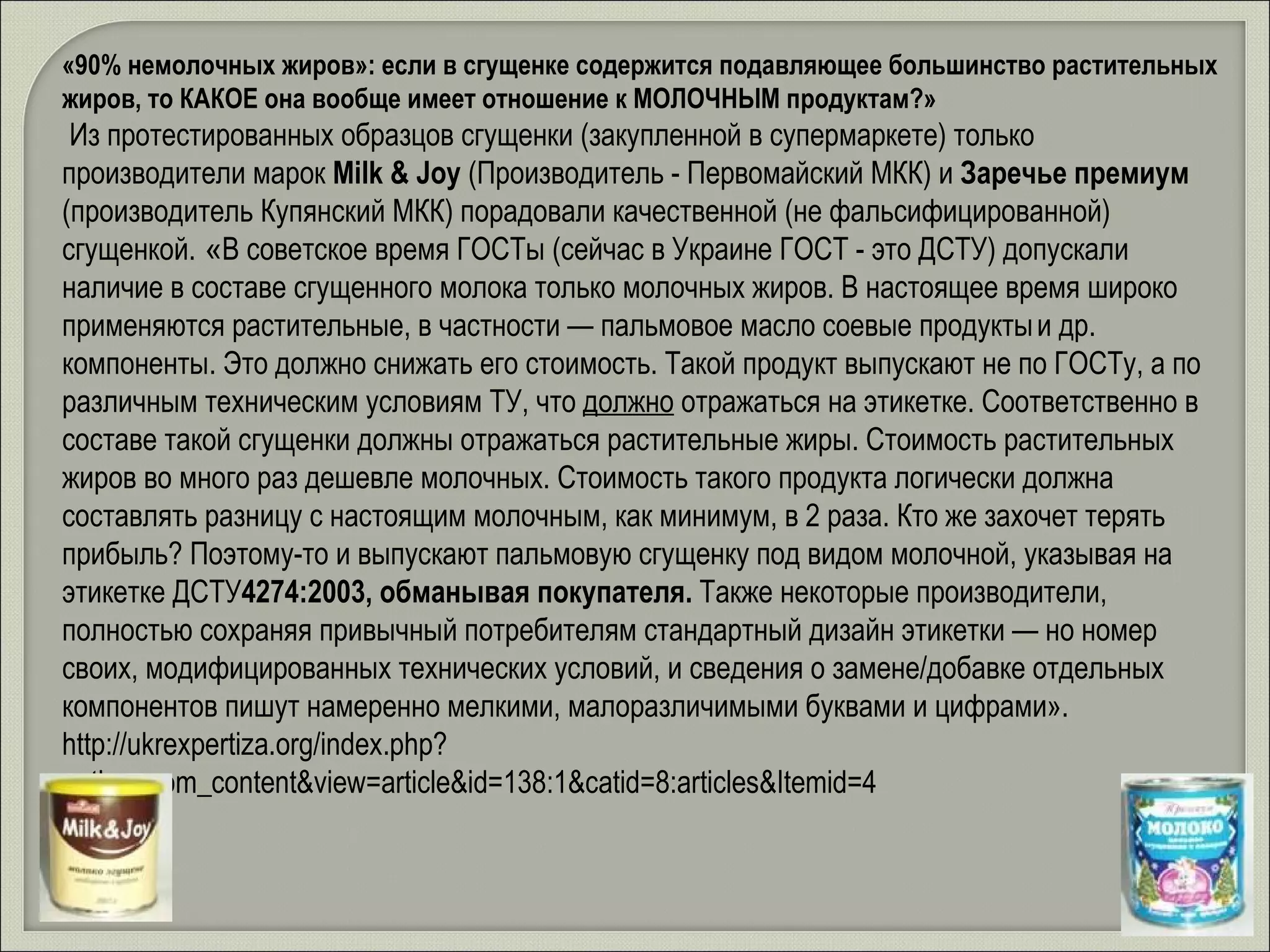 «90% немолочных жиров»: если в сгущенке содержится подавляющее большинство растительных жиров, то КАКОЕ она вообще имеет отношение к МОЛОЧНЫМ продуктам?» Из протестированных образцов сгущенки (закупленной в супермаркете) только производители марок  Milk & Joy  (Производитель - Первомайский МКК) и  Заречье премиум  (производитель Купянский МКК) порадовали качественной (не фальсифицированной) сгущенкой.  « В советское время ГОСТы (сейчас в Украине ГОСТ - это ДСТУ) допускали наличие в составе сгущенного молока только молочных жиров. В настоящее время широко применяются растительные, в частности — пальмовое масло соевые продукты   и др. компоненты. Это должно снижать его стоимость. Такой продукт выпускают не по ГОСТу, а по различным техническим условиям ТУ, что  должно  отражаться на этикетке. Соответственно в составе такой сгущенки должны отражаться растительные жиры. Стоимость растительных жиров во много раз дешевле молочных. Стоимость такого продукта логически должна составлять разницу с настоящим молочным, как минимум, в 2 раза. Кто же захочет терять прибыль? Поэтому-то и выпускают пальмовую сгущенку под видом молочной, указывая на этикетке ДСТУ 4274:2003, обманывая покупателя.  Также некоторые производители, полностью сохраняя привычный потребителям стандартный дизайн этикетки — но номер своих, модифицированных технических условий, и сведения о замене/добавке отдельных компонентов пишут намеренно мелкими, малоразличимыми буквами и цифрами».  http://ukrexpertiza.org/index.php?option=com_content&view=article&id=138:1&catid=8:articles&Itemid=4 