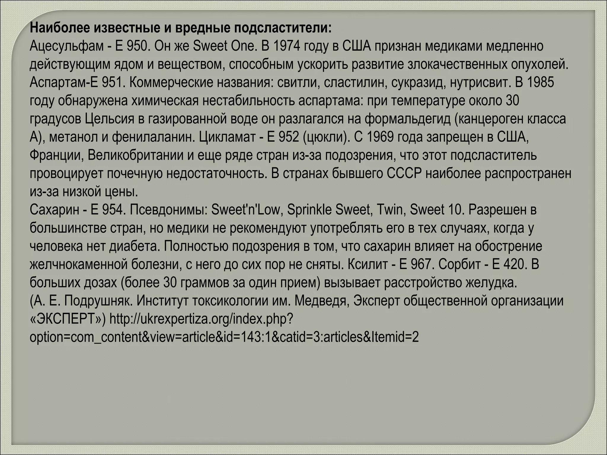 Наиболее известные и вредные подсластители: Ацесульфам - Е 950. Он же Sweet One. В 1974 году в США признан медиками медленно действующим ядом и веществом, способным ускорить развитие злокачественных опухолей.  Аспартам-Е 951. Коммерческие названия: свитли, сластилин, сукразид, нутрисвит. В 1985 году обнаружена химическая нестабильность аспартама: при температуре около 30 градусов Цельсия в газированной воде он разлагался на формальдегид (канцероген класса А), метанол и фенилаланин. Цикламат - Е 952 (цюкли). С 1969 года запрещен в США, Франции, Великобритании и еще ряде стран из-за подозрения, что этот подсластитель провоцирует почечную недостаточность. В странах бывшего СССР наиболее распространен из-за низкой цены.  Сахарин - Е 954. Псевдонимы: Sweet'n'Low, Sprinkle Sweet, Twin, Sweet 10. Разрешен в большинстве стран, но медики не рекомендуют употреблять его в тех случаях, когда у человека нет диабета. Полностью подозрения в том, что сахарин влияет на обострение желчнокаменной болезни, с него до сих пор не сняты. Ксилит - Е 967. Сорбит - Е 420. В больших дозах (более 30 граммов за один прием) вызывает расстройство желудка.  (А. Е. Подрушняк. Институт токсикологии им. Медведя, Эксперт общественной организации «ЭКСПЕРТ»)  http://ukrexpertiza.org/index.php?option=com_content&view=article&id=143:1&catid=3:articles&Itemid=2 