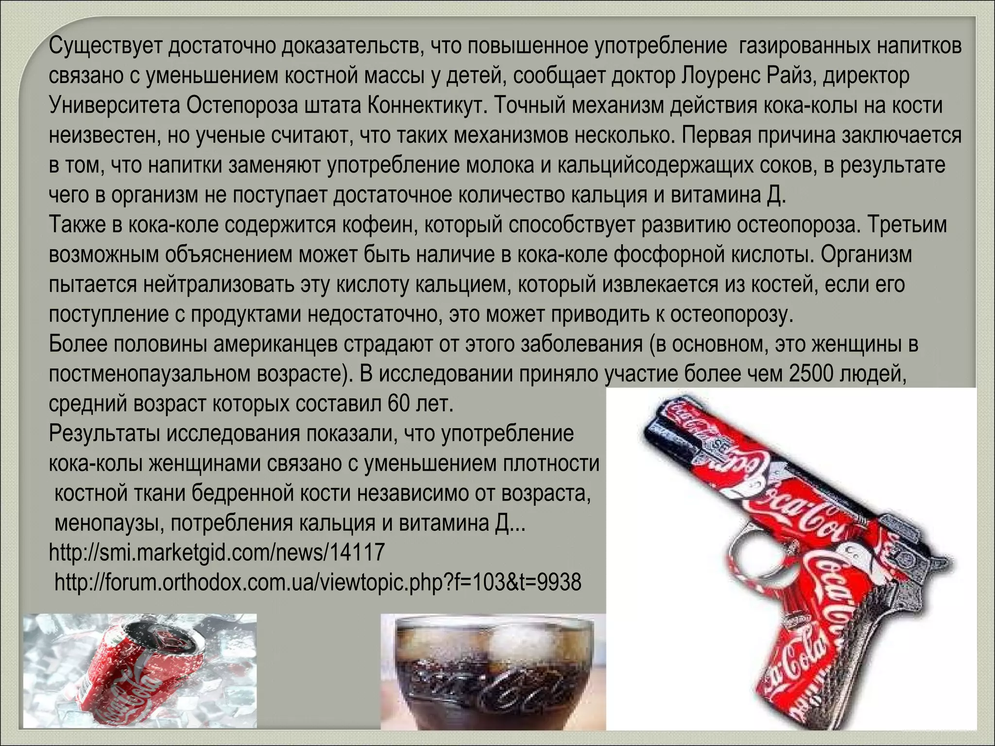 Существует достаточно доказательств, что повышенное употребление  газированных напитков связано с уменьшением костной массы у детей, сообщает доктор Лоуренс Райз, директор Университета Остепороза штата Коннектикут. Точный механизм действия кока-колы на кости неизвестен, но ученые считают, что таких механизмов несколько. Первая причина заключается в том, что напитки заменяют употребление молока и кальцийсодержащих соков, в результате чего в организм не поступает достаточное количество кальция и витамина Д.  Также в кока-коле содержится кофеин, который способствует развитию остеопороза. Третьим возможным объяснением может быть наличие в кока-коле фосфорной кислоты. Организм пытается нейтрализовать эту кислоту кальцием, который извлекается из костей, если его поступление с продуктами недостаточно, это может приводить к остеопорозу.  Более половины американцев страдают от этого заболевания (в основном, это женщины в постменопаузальном возрасте). В исследовании приняло участие более чем 2500 людей, средний возраст которых составил 60 лет.  Результаты исследования показали, что употребление  кока-колы женщинами связано с уменьшением плотности костной ткани бедренной кости независимо от возраста, менопаузы, потребления кальция и витамина Д...   http://smi.marketgid.com/news/14117 http://forum.orthodox.com.ua/viewtopic.php?f=103&t=9938   