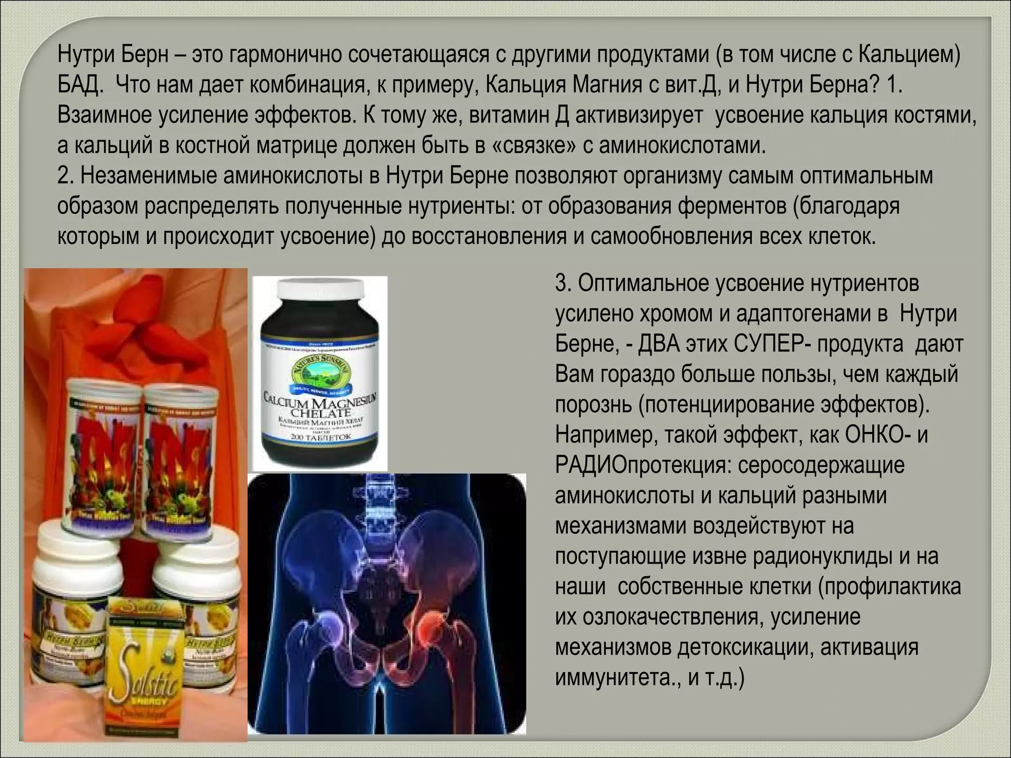 Нутри Берн – это гармонично сочетающаяся с другими продуктами (в том числе с Кальцием) БАД.  Что нам дает комбинация, к примеру, Кальция Магния с вит.Д, и Нутри Берна? 1. Взаимное усиление эффектов. К тому же, витамин Д активизирует  усвоение кальция костями, а кальций в костной матрице должен быть в «связке» с аминокислотами. 2. Незаменимые аминокислоты в Нутри Берне позволяют организму самым оптимальным образом распределять полученные нутриенты: от образования ферментов (благодаря которым и происходит усвоение) до восстановления и самообновления всех клеток.  3. Оптимальное усвоение нутриентов усилено хромом и адаптогенами в  Нутри Берне, - ДВА этих СУПЕР- продукта  дают Вам гораздо больше пользы, чем каждый порознь (потенциирование эффектов). Например, такой эффект, как ОНКО- и РАДИОпротекция: серосодержащие аминокислоты и кальций разными механизмами воздействуют на поступающие извне радионуклиды и на наши  собственные клетки (профилактика их озлокачествления, усиление механизмов детоксикации, активация иммунитета., и т.д.)  