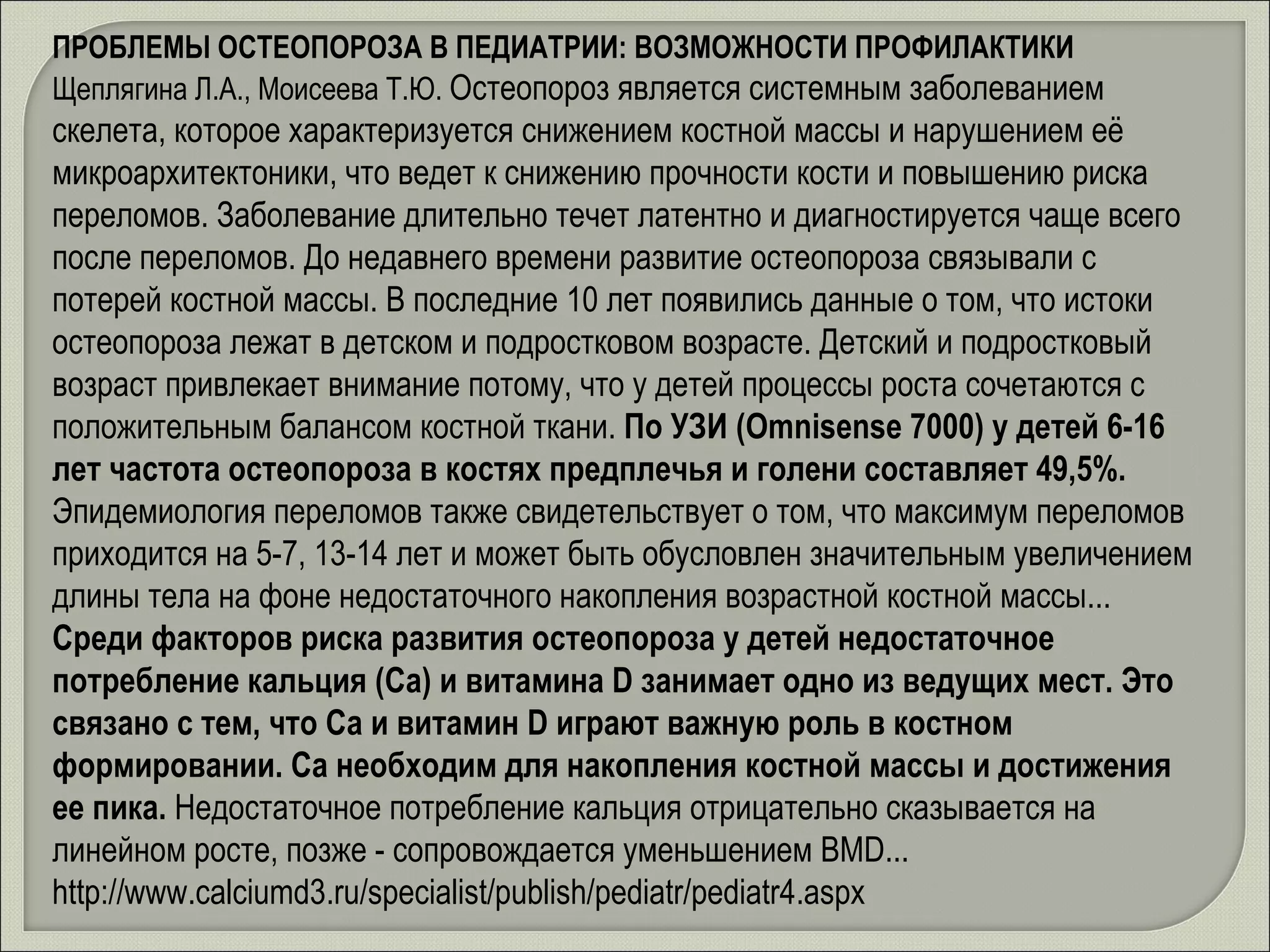 ПРОБЛЕМЫ ОСТЕОПОРОЗА В ПЕДИАТРИИ: ВОЗМОЖНОСТИ ПРОФИЛАКТИКИ  Щеплягина Л.А., Моисеева Т.Ю .  Остеопороз является системным заболеванием скелета, которое характеризуется снижением костной массы и нарушением её микроархитектоники, что ведет к снижению прочности кости и повышению риска переломов. Заболевание длительно течет латентно и диагностируется чаще всего после переломов. До недавнего времени развитие остеопороза связывали с потерей костной массы. В последние 10 лет появились данные о том, что истоки остеопороза лежат в детском и подростковом возрасте. Детский и подростковый возраст привлекает внимание потому, что у детей процессы роста сочетаются с положительным балансом костной ткани.  По УЗИ (Omnisense 7000) у детей 6-16 лет частота остеопороза в костях предплечья и голени составляет 49,5%.  Эпидемиология переломов также свидетельствует о том, что максимум переломов приходится на 5-7, 13-14 лет и может быть обусловлен значительным увеличением длины тела на фоне недостаточного накопления возрастной костной массы. . .  Среди факторов риска развития остеопороза у детей недостаточное потребление кальция (Са) и витамина D занимает одно из ведущих мест. Это связано с тем, что Са и витамин D играют важную роль в костном формировании. Са необходим для накопления костной массы и достижения ее пика.  Недостаточное потребление кальция отрицательно сказывается на линейном росте, позже - сопровождается уменьшением BMD .. .  http://www.calciumd3.ru/specialist/publish/pediatr/pediatr4.aspx 