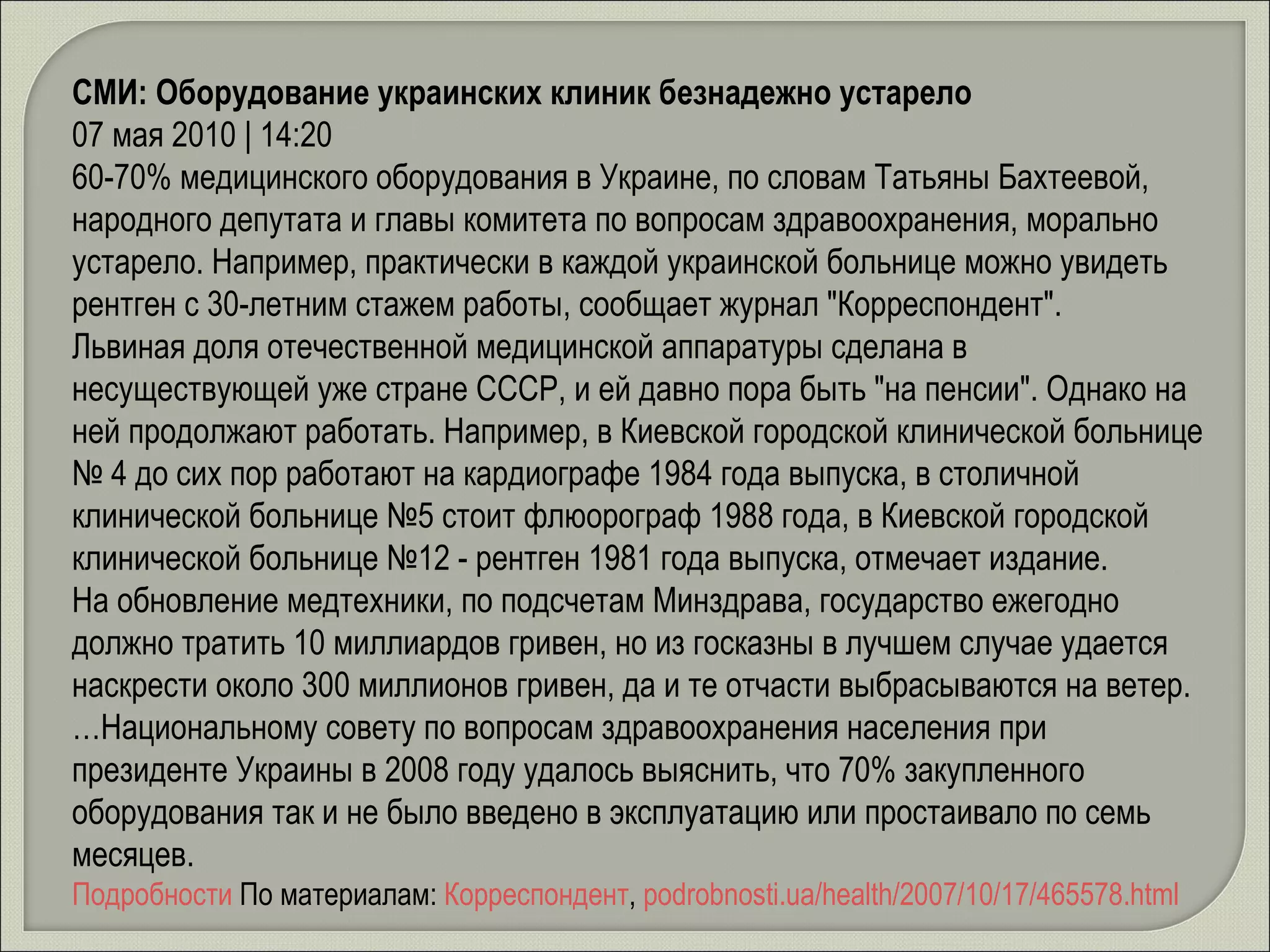 СМИ: Оборудование украинских клиник безнадежно устарело   07 мая 2010 | 14:20 60-70% медицинского оборудования в Украине, по словам Татьяны Бахтеевой, народного депутата и главы комитета по вопросам здравоохранения, морально устарело. Например, практически в каждой украинской больнице можно увидеть рентген с 30-летним стажем работы, сообщает журнал "Корреспондент". Львиная доля отечественной медицинской аппаратуры сделана в несуществующей уже стране СССР, и ей давно пора быть "на пенсии". Однако на ней продолжают работать. Например, в Киевской городской клинической больнице № 4 до сих пор работают на кардиографе 1984 года выпуска, в столичной клинической больнице №5 стоит флюорограф 1988 года, в Киевской городской клинической больнице №12 - рентген 1981 года выпуска, отмечает издание. На обновление медтехники, по подсчетам Минздрава, государство ежегодно должно тратить 10 миллиардов гривен, но из госказны в лучшем случае удается наскрести около 300 миллионов гривен, да и те отчасти выбрасываются на ветер. …Национальному совету по вопросам здравоохранения населения при президенте Украины в 2008 году удалось выяснить, что 70% закупленного оборудования так и не было введено в эксплуатацию или простаивало по семь месяцев. Подробности   По материалам:  Корреспондент ,  podrobnosti.ua/health/2007/10/17/465578.html 