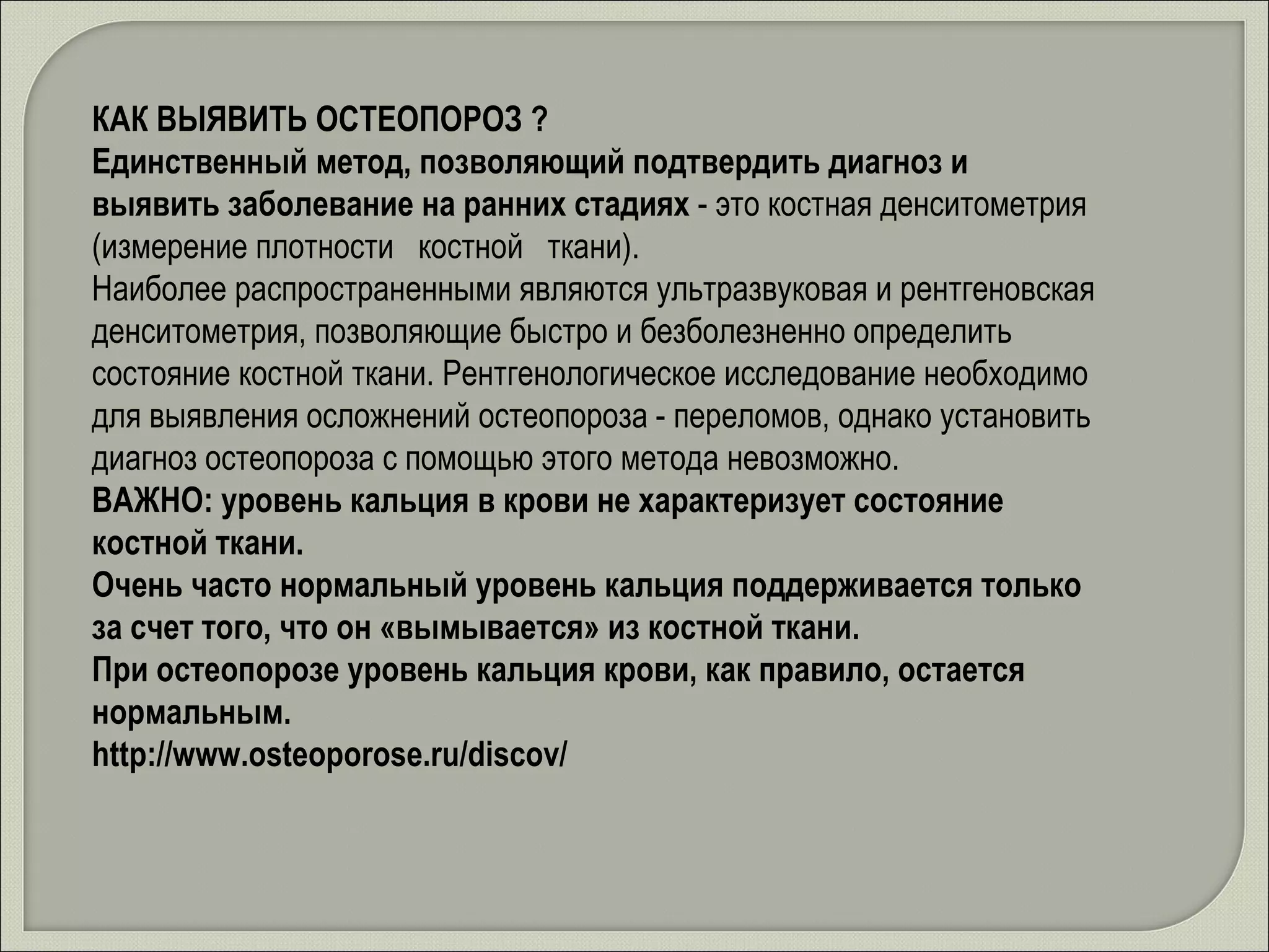 КАК ВЫЯВИТЬ ОСТЕОПОРОЗ ? Единственный метод, позволяющий подтвердить диагноз и выявить заболевание на ранних стадиях  - это костная денситометрия (измерение плотности   костной   ткани). Наиболее распространенными являются ультразвуковая и рентгеновская денситометрия, позволяющие быстро и безболезненно определить состояние костной ткани. Рентгенологическое исследование необходимо для выявления осложнений остеопороза - переломов, однако установить диагноз остеопороза с помощью этого метода невозможно. ВАЖНО: уровень кальция в крови не характеризует состояние костной ткани. Очень часто нормальный уровень кальция поддерживается только за счет того, что он «вымывается» из костной ткани. При остеопорозе уровень кальция крови, как правило, остается нормальным.   http://www.osteoporose.ru/discov/ 