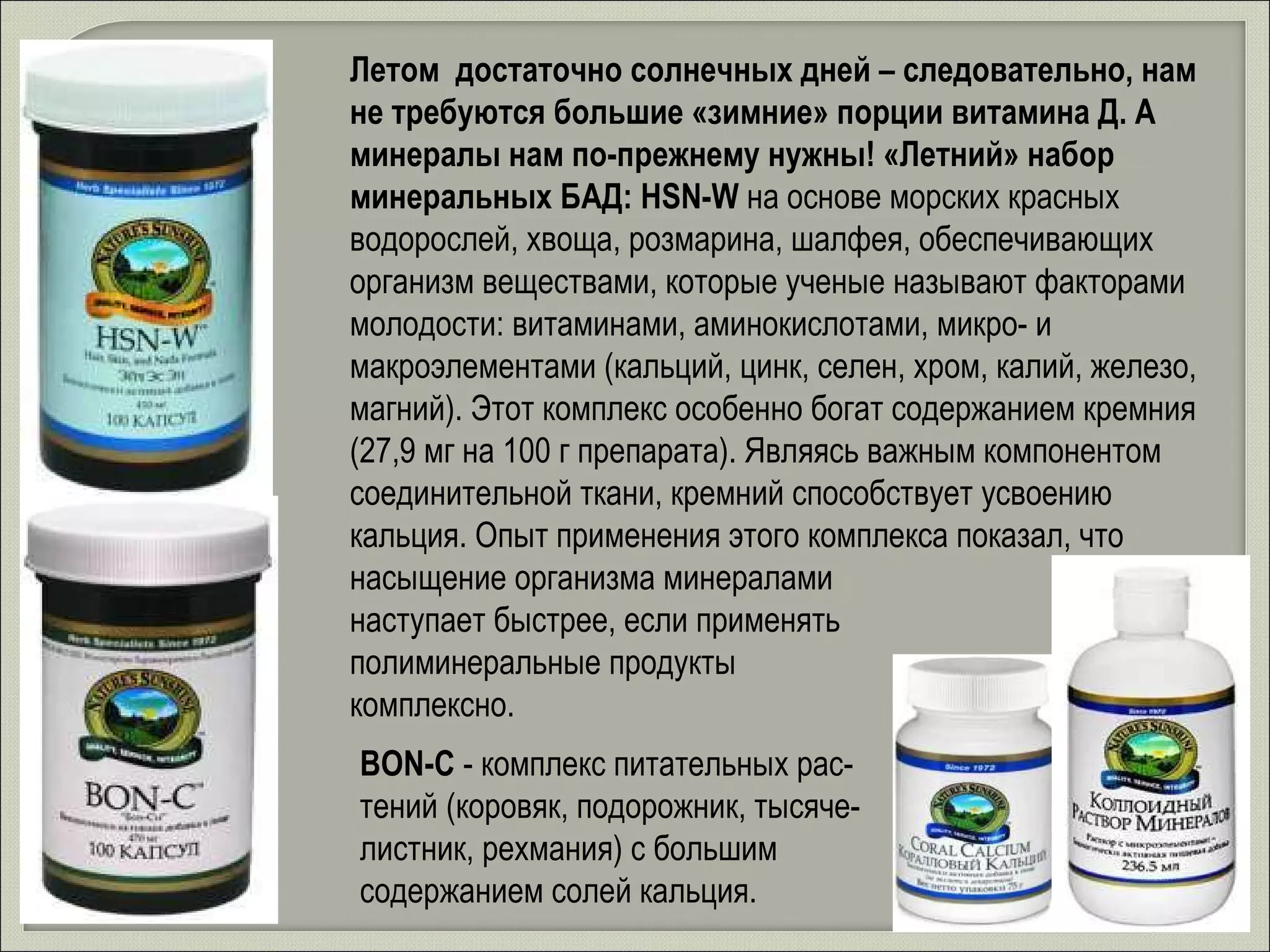 Летом  достаточно солнечных дней – следовательно, нам не требуются большие «зимние» порции витамина Д. А минералы нам по-прежнему нужны! «Летний» набор минеральных БАД: HSN-W  на основе морских красных водорослей, хвоща, розмарина, шалфея, обеспечивающих организм веществами, которые ученые называют факторами молодости: витаминами, аминокислотами, микро- и макроэлементами (кальций, цинк, селен, хром, калий, железо, магний). Этот комплекс особенно богат содержанием кремния (27,9 мг на 100 г препарата). Являясь важным компонентом соединительной ткани, кремний способствует усвоению кальция. Опыт применения этого комплекса показал, что насыщение организма минералами  наступает быстрее, если применять  полиминеральные продукты  комплексно. BON-C   - комплекс питательных рас-тений (коровяк, подорожник, тысяче-листник, рехмания) с большим содержанием солей кальция. 