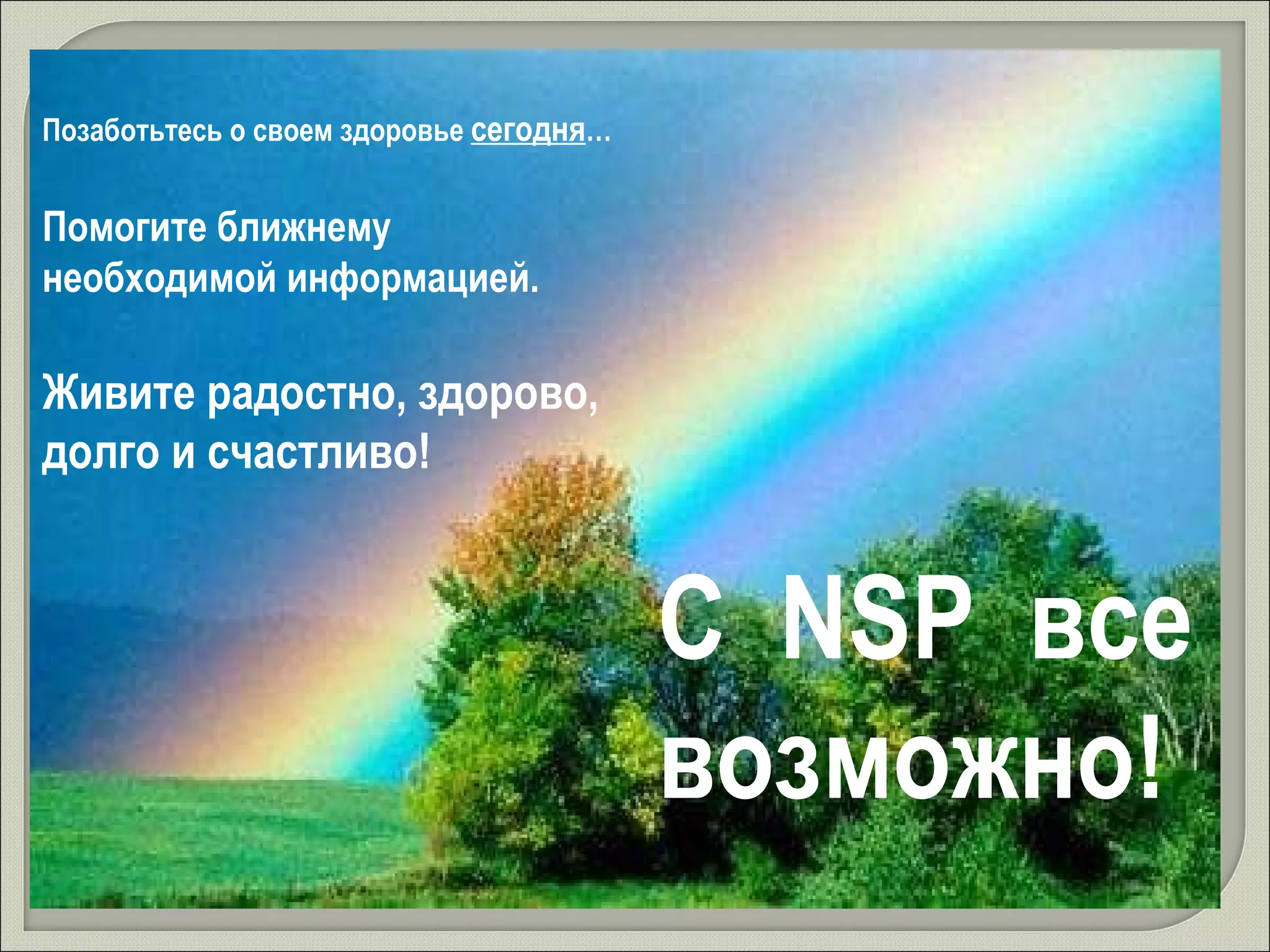 Позаботьтесь о своем здоровье  сегодня … Помогите ближнему  необходимой информацией.  Живите радостно, здорово, долго и счастливо! С  NSP  все возможно! 