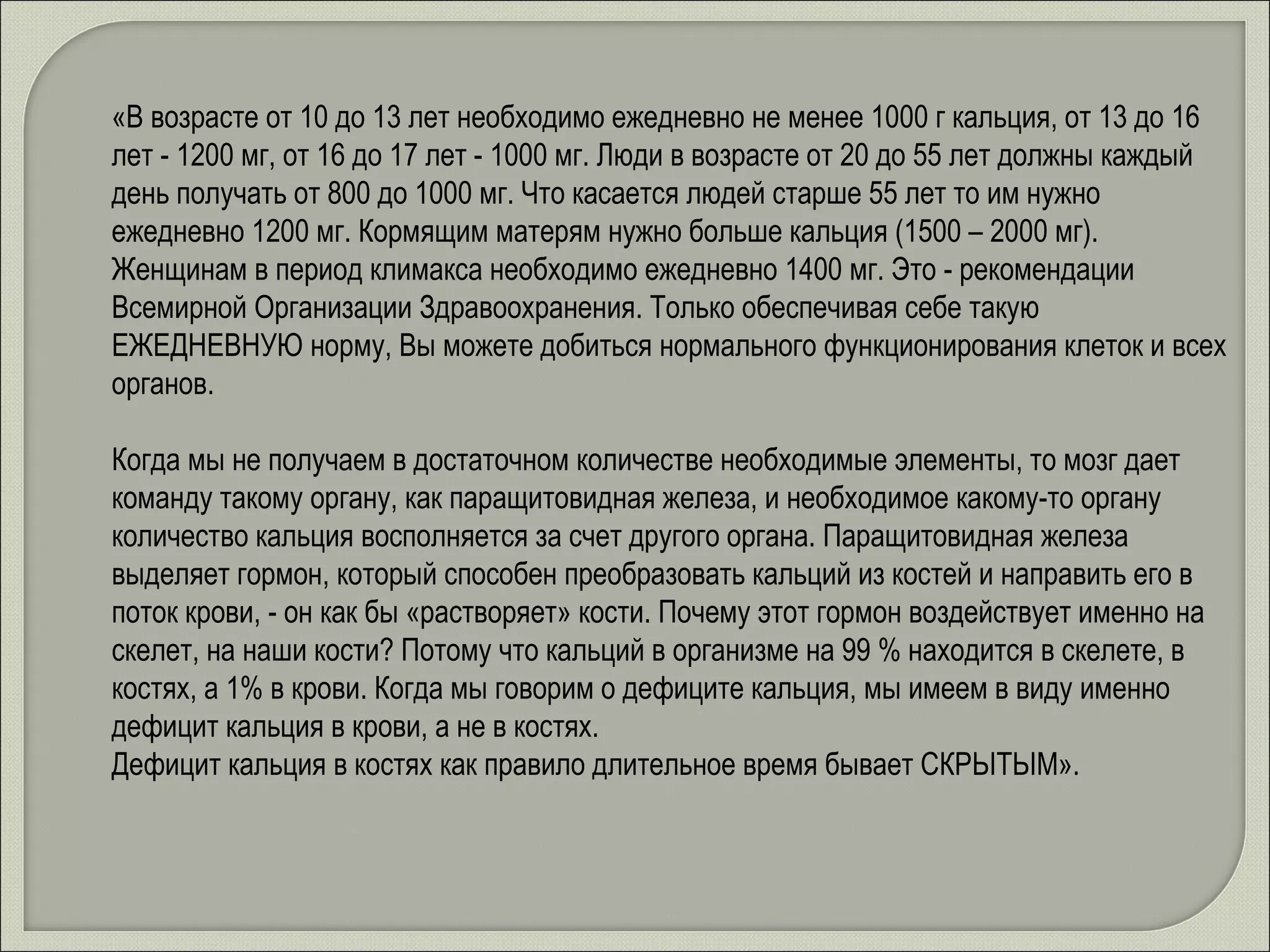«В возрасте от 10 до 13 лет необходимо ежедневно не менее 1000 г кальция, от 13 до 16 лет - 1200 мг, от 16 до 17 лет - 1000 мг. Люди в возрасте от 20 до 55 лет должны каждый день получать от 800 до 1000 мг. Что касается людей старше 55 лет то им нужно ежедневно 1200 мг. Кормящим матерям нужно больше кальция (1500 – 2000 мг). Женщинам в период климакса необходимо ежедневно 1400 мг. Это - рекомендации Всемирной Организации Здравоохранения. Только обеспечивая себе такую ЕЖЕДНЕВНУЮ норму, Вы можете добиться нормального функционирования клеток и всех органов.  Когда мы не получаем в достаточном количестве необходимые элементы, то мозг дает команду такому органу, как паращитовидная железа, и необходимое какому-то органу количество кальция восполняется за счет другого органа. Паращитовидная железа выделяет гормон, который способен преобразовать кальций из костей и направить его в поток крови, - он как бы «растворяет» кости. Почему этот гормон воздействует именно на скелет, на наши кости? Потому что кальций в организме на 99 % находится в скелете, в костях, а 1% в крови. Когда мы говорим о дефиците кальция, мы имеем в виду именно дефицит кальция в крови, а не в костях.  Дефицит кальция в костях как правило длительное время бывает СКРЫТЫМ». 