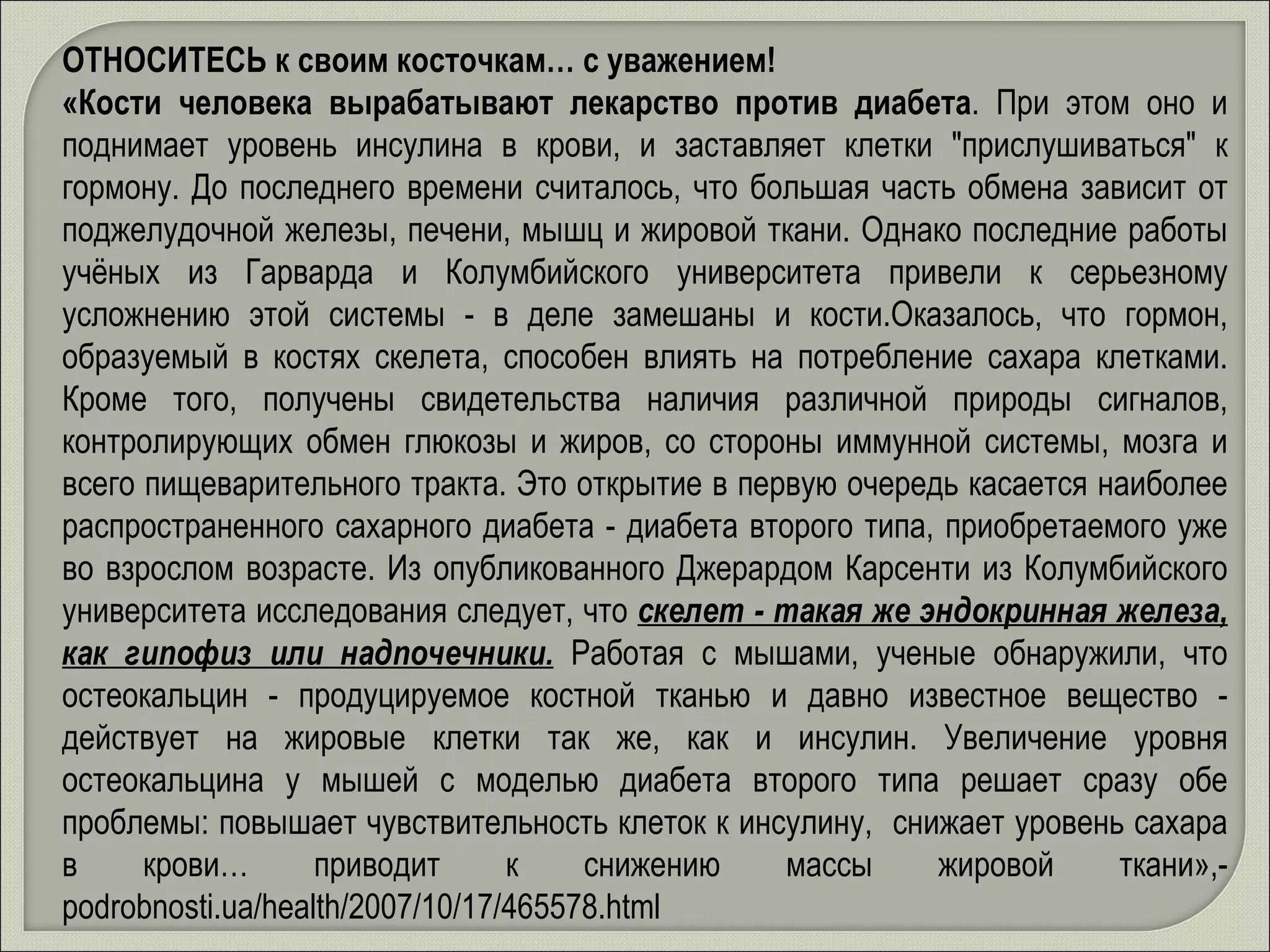 ОТНОСИТЕСЬ к своим косточкам… с уважением! «Кости человека вырабатывают лекарство против диабета . При этом оно и поднимает уровень инсулина в крови, и заставляет клетки "прислушиваться" к гормону. До последнего времени считалось, что большая часть обмена зависит от поджелудочной железы, печени, мышц и жировой ткани. Однако последние работы учёных из Гарварда и Колумбийского университета привели к серьезному усложнению этой системы - в деле замешаны и кости.Оказалось, что гормон, образуемый в костях скелета, способен влиять на потребление сахара клетками. Кроме того, получены свидетельства наличия различной природы сигналов, контролирующих обмен глюкозы и жиров, со стороны иммунной системы, мозга и всего пищеварительного тракта. Это открытие в первую очередь касается наиболее распространенного сахарного диабета - диабета второго типа, приобретаемого уже во взрослом возрасте. Из опубликованного Джерардом Карсенти из Колумбийского университета исследования следует, что  скелет - такая же эндокринная железа, как гипофиз или надпочечники.   Работая с мышами, ученые обнаружили, что остеокальцин - продуцируемое костной тканью и давно известное вещество - действует на жировые клетки так же, как и инсулин. Увеличение уровня остеокальцина у мышей с моделью диабета второго типа решает сразу обе проблемы: повышает чувствительность клеток к инсулину,  снижает уровень сахара в крови… приводит к снижению массы жировой ткани»,-  podrobnosti.ua/health/2007/10/17/465578.html 