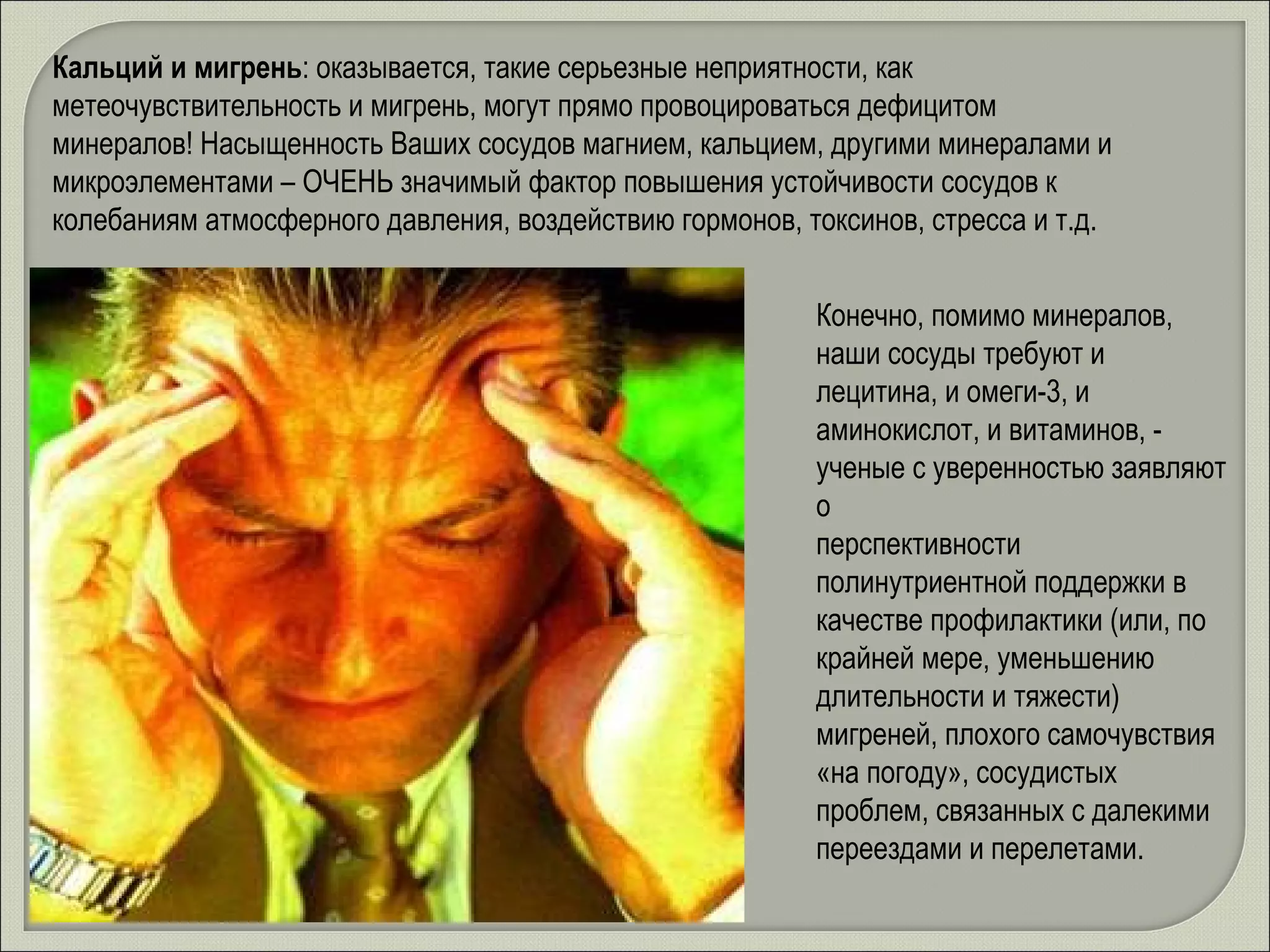 Кальций и мигрень : оказывается, такие серьезные неприятности, как метеочувствительность и мигрень, могут прямо провоцироваться дефицитом минералов! Насыщенность Ваших сосудов магнием, кальцием, другими минералами и микроэлементами – ОЧЕНЬ значимый фактор повышения устойчивости сосудов к колебаниям атмосферного давления, воздействию гормонов, токсинов, стресса и т.д.  Конечно, помимо минералов, наши сосуды требуют и лецитина, и омеги-3, и аминокислот, и витаминов, - ученые с уверенностью заявляют о  перспективности полинутриентной поддержки в качестве профилактики (или, по крайней мере, уменьшению длительности и тяжести) мигреней, плохого самочувствия «на погоду», сосудистых проблем, связанных с далекими переездами и перелетами. 