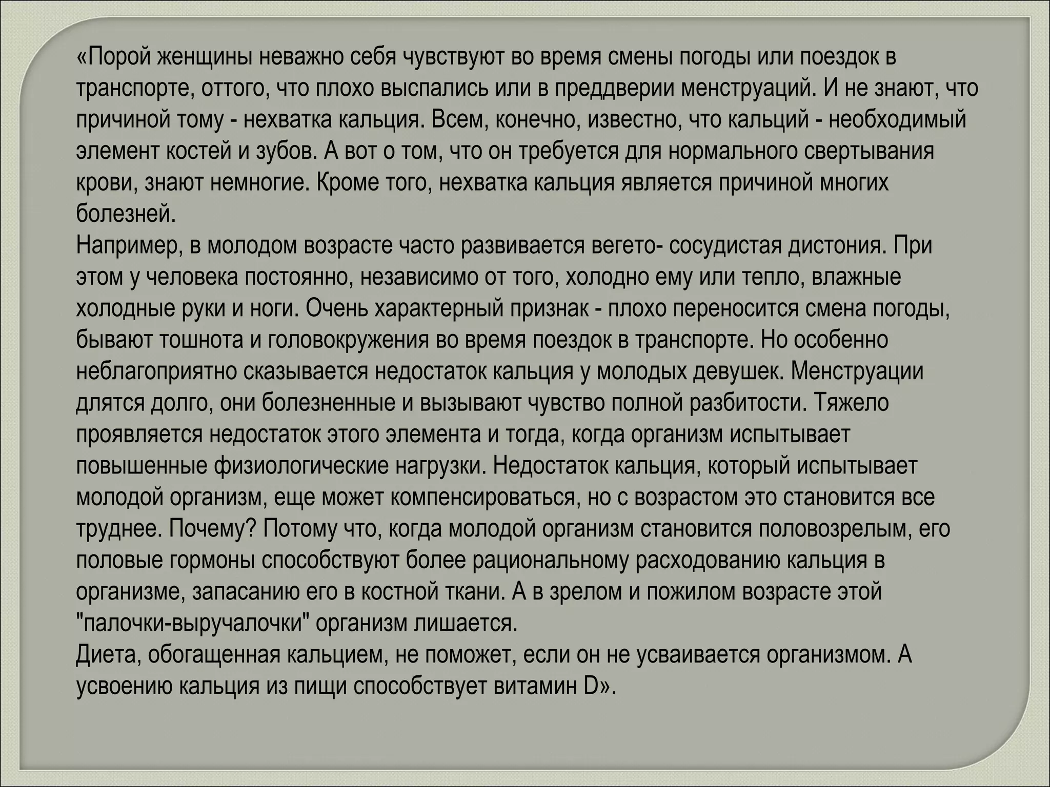 «Порой женщины неважно себя чувствуют во время смены погоды или поездок в транспорте, оттого, что плохо выспались или в преддверии менструаций. И не знают, что причиной тому - нехватка кальция. Всем, конечно, известно, что кальций - необходимый элемент костей и зубов. А вот о том, что он требуется для нормального свертывания крови, знают немногие. Кроме того, нехватка кальция является причиной многих болезней.  Например, в молодом возрасте часто развивается вегето- сосудистая дистония. При этом у человека постоянно, независимо от того, холодно ему или тепло, влажные холодные руки и ноги. Очень характерный признак - плохо переносится смена погоды, бывают тошнота и головокружения во время поездок в транспорте. Но особенно неблагоприятно сказывается недостаток кальция у молодых девушек. Менструации длятся долго, они болезненные и вызывают чувство полной разбитости. Тяжело проявляется недостаток этого элемента и тогда, когда организм испытывает повышенные физиологические нагрузки. Недостаток кальция, который испытывает молодой организм, еще может компенсироваться, но с возрастом это становится все труднее. Почему? Потому что, когда молодой организм становится половозрелым, его половые гормоны способствуют более рациональному расходованию кальция в организме, запасанию его в костной ткани. А в зрелом и пожилом возрасте этой "палочки-выручалочки" организм лишается.  Диета, обогащенная кальцием, не поможет, если он не усваивается организмом. А усвоению кальция из пищи способствует витамин D». 
