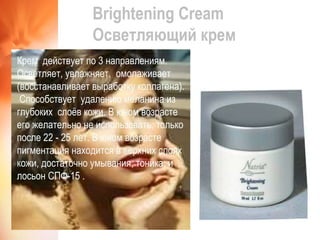 Brightening Cream Осветляющий крем Крем  действует по 3 направлениям. Осветляет, увлажняет,  омолаживает (восстанавливает выработку коллагена).  Способствует  удалению меланина из глубоких  слоёв кожи. В юном возрасте его желательно не использовать, только после 22 - 25 лет. В юном возрасте пигментация находится в верхних слоях кожи, достаточно умывания, тоника, и лосьон СПФ-15 .  