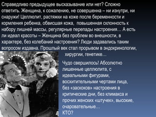 Справедливо предыдущее высказывание или нет? Сложно ответить. Женщина, к сожалению, не совершенна – ни изнутри, ни снаружи! Целлюлит, растяжки на коже после беременности и кормления ребенка, обвисшая кожа,  повышенная склонность к набору лишней массы, регулярные перепады настроения… А есть ли идеал красоты – Женщина без проблем во внешности, в характере, без колебаний настроения? Люди задавались таким вопросом издавна. Прошлый век стал прорывом в эндокринологии,  хирургии, генетике… Чудо свершилось! Абсолютно лишенные целлюлита, с идеальными фигурами, восхитительными чертами лица, без «заскоков» настроения в критические дни, без климакса и прочих женских «штучек», высокие, очаровательные…  КТО?  